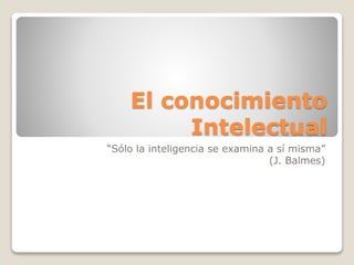 El conocimiento
Intelectual
“Sólo la inteligencia se examina a sí misma”
(J. Balmes)
 