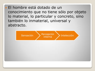  El hombre está dotado de un
conocimiento que no tiene sólo por objeto
lo material, lo particular y concreto, sino
también lo inmaterial, universal y
abstracto.
Sensación
Percepción
interna
Intelección
 