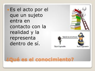 ¿Qué es el conocimiento?
 Es el acto por el
que un sujeto
entra en
contacto con la
realidad y la
representa
dentro de sí.
 
