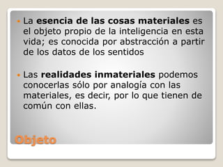 Objeto
 La esencia de las cosas materiales es
el objeto propio de la inteligencia en esta
vida; es conocida por abstracción a partir
de los datos de los sentidos
 Las realidades inmateriales podemos
conocerlas sólo por analogía con las
materiales, es decir, por lo que tienen de
común con ellas.
 