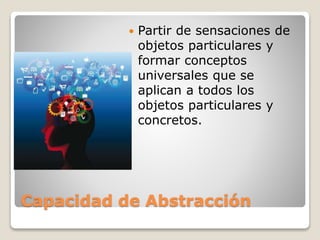 Capacidad de Abstracción
 Partir de sensaciones de
objetos particulares y
formar conceptos
universales que se
aplican a todos los
objetos particulares y
concretos.
 
