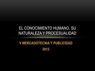 V MERCADOTECNIA Y PUBLICIDAD
2013
EL CONOCIMIENTO HUMANO, SU
NATURALEZA Y PROCESUALIDAD
 