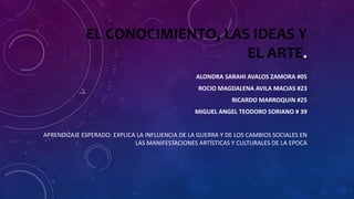 EL CONOCIMIENTO, LAS IDEAS Y
EL ARTE.
ALONDRA SARAHI AVALOS ZAMORA #05
ROCIO MAGDALENA AVILA MACIAS #23
RICARDO MARROQUIN #25
MIGUEL ANGEL TEODORO SORIANO # 39
APRENDIZAJE ESPERADO: EXPLICA LA INFLUENCIA DE LA GUERRA Y DE LOS CAMBIOS SOCIALES EN
LAS MANIFESTACIONES ARTÍSTICAS Y CULTURALES DE LA EPOCA
 