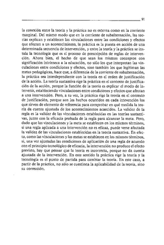 la conexión entre la teoria y la practica no es externa como en la corriente
marginal. Del rnismo modo que en la corriente de subalternación, las teo-
ria~ explican y establecen las vinculaciones entre las condiciones y efectos
que afectan a un acontecimiento, la practica es la puesta en acción de una
determinada secuencia de intervención, y entre la teoria y la practica se ins-
tala la tecnologia que es el proceso de prescripción de reglas de interven-
ción. Ahora bien, el hecho de que sean 10s mismos conceptos con
significacion intrínseca a la educación, no solo 10s que interpretan las vin-
culaciones entre condiciones y efectos, sino también 10s que legitiman las
metas pedagógicas, hace que, a diferencia de la corriente de subalternación,
la practica sea interdependiente con la teoria en el orden de justificación
de la acción. La teoria sustantiva rige la practica en el contexto de justifica-
ción de la acción, porque la función de la teoria es explicar el modo de in-
tervenir, estableciendo vinculaciones entre condiciones y efectos que afectan
a una intervencion. Pero, a su vez, la practica rige la teoria en el contexto
de justificación, porque son 10s hechos ocurridos en cada intevención 10s
que sirven de elemento de referencia para comprobar en qué medida la teo-
ria da cuenta ajustada de 10s acontecimientos acaecidos. La validez de la
regla es la validez de las vinculaciones establecidas en las teorias sustanti-
vas, junto con la eficacia probada de la regla para alcanzar la meta. Pero,
dado que las vinculaciones y la meta se establecen en 10s mismos términos,
si una regla aplicada a una intervención no es eficaz, puede verse afectada
la validez de las vinculaciones establecidas en la teoria sustantiva. En efec-
to, como las vinculaciones y las metas se establecen en 10s mismos terminos,
si, una vez ajustadas las condiciones de aplicación de una regla de acuerdo
con el principio tecnológico de eficacia, la intervención no produce el efecto
previsto, hay que pensar que la teoria es incorrecta, porque no da cuenta
ajustada de la intervencion. En este sentido la practica rige la teoria y la
tecnologia es el punto de partida para cambiar la teoria. En este caso, a
partir de la practica, no solo se cuestiona la aplicabilidad de la teoria, sino
su corrección.
 