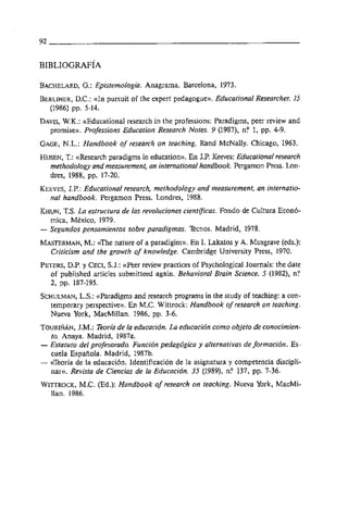 BACHELARD, Epistemologia. Anagrama. Barcelona, 1973.
        G.:
BERLINER, D.C.: ttIn pursuit of the expert pedagogue)). Educational Researcher. 15
  (1986) pp. 5-14.
DAVIS,
     W.K.: ttEducationa1 research in the professions: Paradigms, peer review and
  promise)). Professions Education Research Notes. 9 (1987), nP 1, pp. 4-9.
GAGE,N.L.: Handbook of research on teaching. Rand McNally. Chicago, 1963.
HUSEN, ttResearch paradigms in education)). En J.P. Keeves: Educational research
       T.:
  methodology and measurement, un international handbook. Pergamon Press. Lon-
  dres, 1988, pp. 17-20.
KEEVES,J.P.: Educational research, methodology and measurement, un internatio-
  nul handbook. Pergamon Press. Londres, 1988.
KHUN, T.S. La estructura de las revoluciones cientrjcicas. Fondo de Cultura Econó-
  mica, México, 1979.
- Segundos pensamientos sobre paradigmas. Ecnos. Madrid, 1978.
MASTERMAN, ttThe nature of a paradigim)). En I. Lakatos y A. Musgrave (eds.):
             M.:
  Criticism and the growth of knowledge. Cambridge University Press, 1970.
PETERS,D.P. y CECI,S.J.: ttPeer review practices of ~ s ~ c h 6 l o ~ iJournals: the date
                                                                        cal
  of published articles submitteed again. Behavioral Brain Science. 5 (1982), nP
  2, pp. 187-195.
SCHULMAN, ttparadigms and research programs in the study of teaching: a con-
          L.S.:
  temporary perspective)). En M.C. Wittrock: Handbook of research on teaching.
  Nueva York, MacMillan. 1986, pp. 3-6.
TOURIÑÁN,   J.M.: Teoria de la educación. La educación como objeto de conocimien-
  to. Anaya. Madrid, 1987a.
- Estatuto del profesorado. Función pedagógica y alternativas de formación. Es-
  cuela Española. Madrid, 1987b.
- tireoria de la educación. Identificación de la asignatura y competencia discipli-
  nar)). Revista de Ciencias de la Educacidn. 35 (1989), nP 137, pp. 7-36.
WITTROCK,  M.C. (Ed.): Handbook of research on teaching. Nueva York, MacMi-
  llan. 1986.
 