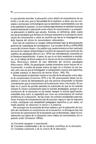 to que permite entender la educación como objeto de conocimiento de un
modo y no de otro, que la fecundidad de la hipótesis, es decir, que 10s con-
ceptos y precisiones terminológicas que se establecen sucesivamente, una vez
se ha aceptado el supuesto. Lo que interesa especialmente es entender la propia
transformación de la educación como objeto de conocimiento y su progresi-
va adecuación al ambito que estudia. Interesa, en definitiva, saber cuales
son las propiedades que definen en diversos momentos a la educación como
objeto de conocimiento y como se justifica que ésa es la investigación que
debe hacerse del objeto de conocimiento creducación~~.
   Este tipo de cuestiones se recogen ordinariamente bajo la denominación
genérica de ((paradigma de investigación)).Los estudios de KHUN     (1979-1978)
acerca del término citado y 10s analisis que posteriormente se han realizado
acerca de la ruptura epistemológica (cambio de supuesto) que conllevan 10s
cambios de paradigma (BACHELARD: son sobradamente conocidos en
                                        1973)
la literatura especializada. A pesar de que es un dato semántico a conside-
rar, en el trabajo de KHUN   acerca de la estructura de las revoluciones cienti-
ficas, MASTERMAN       detectó 22 usos diferentes del término paradigma
(MASTERMAN: 10s paradigmas pueden entenderse como marcos de in-
                1970),
terpretación, o modos de pensar acerca de algo; en si mismos no son teo-
rias, pero una vez que el investigador se compromete o asume uno especifico,
le puede conducir al desarrollo de teorias (GAGE:      1963, 95).
   Personalmente he dedicado tiempo al estudio de la educación como obje-
to de conocimiento ( T O U R I ~ N y b). Mi preocupación basica fue es-
                                  1977a
tablecer el marco de interpretación que nos permita comprender la distinta
consideración que el conocimiento de la educación tiene o ha tenido. El tra-
bajo en el punto de partida mantiene la convicción de que no ha existido
siempre la misma consideración para la función pedagógica, porque el co-
nocimiento de la educación no ha tenido siempre la misma significacion,
entendida ésta como la capacidad que tiene ese conocimiento de resolver
problemas de la educacion. Asi las cosas, 10s criterios establecidos para ela-
borar el marco de interpretación han de permitir, según el tipo de respuesta
a ellos, configurar una mentalidad pedagógica especifica y, por tanto, un
modo peculiar de relacionar la teoria y la practica.
   Por analogia con la evolución de otros saberes y por la aplicación del mo-
delo de crecimiento al conocimiento de la educación, se distinguen hoy tres
corrientes de conocimiento de la educación que se denominan, segun la con-
sideración que hacen de la educación como objeto de conocimiento, del si-
guiente modo (TOURIÑÁN       1987a):

A) Corriente marginal o experiencial.
B) Corriente subalternada o de 10s estudios científicos de la educación.
C) Corriente autónoma o de la ciencia de la educacion.
 