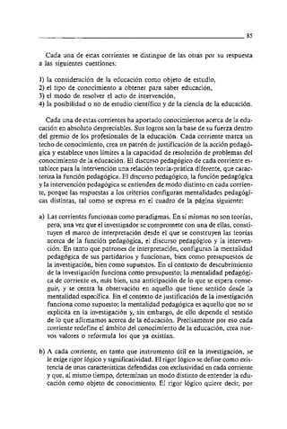 Cada una de estas corrientes se distingue de las otras por su respuesta
a las siguientes cuestiones:

1) la consideracion de la educacion como objeto de estudio,
2) el tipo de conocimiento a obtener para saber educacion,
3) el modo de resolver el acto de intervencion,
4) la posibilidad o no de estudio científic0 y de la ciencia de la educacion.

   Cada una de estas corrientes ha aportado conocimientos acerca de la edu-
cacion en absolut0 despreciables. Sus logros son la base de su fuerza dentro
del gremio de 10s profesionales de la educacion. Cada corriente marca un
techo de conocimiento, crea un patron de justificacion de la accion pedago-
gica y establece unos limites a la capacidad de resolucion de problemas del
conocimiento de la educacion. El discurso pedagogico de cada corriente es-
tablece para la intervencion una relacion teoria-pratica diferente, que carac-
teriza la función pedagogica. El discurso pedagogico, la funcion pedagogica
y la intervención pedagogica se entienden de modo distinto en cada corrien-
te, porque las respuestas a 10s criterios configuran mentalidades pedagogi-
cas distintas, tal como se expresa en el cuadro de la pagina siguiente:

a) Las corrientes funcionan como paradigmas. En si mismas no son teorias,
   pero, una vez que el investigador se compromete con una de ellas, consti-
   tuyen el marco de interpretación desde el que se construyen las teorias
   acerca de la funcion pedagogica, el discurso pedagogico y la interven-
   cion. En tanto que patrones de interpretacion, configuran la mentalidad
   pedagogica de sus partidarios y funcionan, bien como presupuestos de
   la investigacion, bien como supuestos. En el contexto de descubrimiento
   de la investigacion funciona como presupuesto; la mentalidad pedagogi-
   ca de corriente es, mas bien, una anticipacibn de 10 que se espera conse-
   guir, y se centra la observacion en aquello que tiene sentido desde la
   mentalidad especifica. En el contexto de justificacion de la investigacion
   funciona como supuesto; la mentalidad pedagogica es aquello que no se
   explicita en la investigacion y, sin embargo, de el10 depende el sentido
   de 10 que afirmamos acerca de la educacion. Precisamente por eso cada
   corriente redefine el ámbito del conocimiento de la educacion, crea nue-
   vos valores o reformula 10s que ya existian.

b) A cada corriente, en tanto que instrumento útil en la investigación, se
   le exige rigor logico y significatividad. El rigor logico se define como exis-
   tencia de unas caracteristicas defendidas con exclusividad en cada corriente
   y que, al mismo tiempo, determinan un modo distinto de entender la edu-
   cacion como objeto de conocimiento. El rigor logico quiere decir, por
 