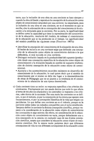 tanto, que la inclusión de una obra en una corriente se hace siempre y
  cuando la obra defiende y reproduce la concepción de la educacion como
  objeto de conocimiento estipulada por esa corriente. Lo importante, para
  la inclusión de una obra en una corriente, no es el momento en que se
  escribe, sino la adecuación de su concepción del conocimiento de la edu-
  cación a la estipulada para la corriente. Por su parte, la significatividad
  se define como la capacidad que tiene la representación del conocimien-
  to de la educacion, resultante del modelo, de ordenar el conocimiento
  de la educacion que se ha producido en el tiempo. La significatividad
  del modelo posibilita las siguientes cosas (TOURIRAN:    1987b):

    Identificar la concepcion del conocimiento de la educacion de una obra.
    El hecho de incluirla en una corriente exige que defienda una concep-
    ción de la educacion como objeto de conocimiento distinta a la que
    defenderia, si esta incluida en otra corriente.
    Distinguir evolución basada en la productividad del supuesto (produc-
    ción desde una concepcion especifica de la educacion como objeto de
    conocimiento) y la evolución basada en cambio de supuesto (elabora-
    ción de distinta concepcion de la educación como objeto de conoci-
    miento).
    Ajustarse a 10s acontecimientos ocurridos realmente en desarrollo del
    conocimiento de la educación; 10 cua1 quiere decir que el modelo de
    conocimiento por si mismo no debe dar lugar a la desconsideración
    de obras de Pedagogia que no se ajusten a la tendencia en el conoci-
    miento de la educacion de una época determinada.

c) Cada corriente tiene un techo: su respuesta especifica a 10s criterios dis-
   criminantes. Precisamente por eso puede decirse que todo 10 que afecta
   al tema de estudio (la educacion) y no contradice la respuesta a 10s crite-
   rios, cabe dentro de la corriente. Por esta razón las corrientes no se defi-
   nen, ni por el método, ni por la concepcion de la ciencia que apoyan mas
   frecuentemente, ni por la concepcion filosófica de la vida que tengan sus
   partidarios. Lo que define una corriente no es el método, porque en la
   corriente caben todos 10s métodos compatibles con el techo establecido.
   Tampoco define la corriente la distinta concepción cientifica, porque res-
   pecto a la consideración de la educación como objeto de conocimiento
   esa concepción es algo externo. En efecto, mi consideración de la educa-
   ción como objeto de conocimiento no varia, porque defendamos una u
   otra concepción de la ciencia; en cualquier caso de esa diversa concep-
   ción cientifica, acepto que considero la educacion como objeto de trata-
   miento cientifico. Por la misma razón podemos decir que diferentes
   concepciones de vida no son diferentes concepciones de la educación como
 
