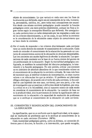 objeto de conocimiento. Lo que variara en cada caso son 10s fines de
  la educacion que defiendo, segun sea mi concepción de la vida, humanis-
  ta, personalista, católica, etc., pero todas esas concepciones son asumi-
  bles desde una misma corriente pedagógica: puedo concebir la funcion
  pedagogica como una mera practica experiencial, aunque 10s fines a lo-
  grar varien segun la concepción filosofica que defienda. Por consiguien-
  te, cada corriente tiene un techo demarcado por las respuestas a cada uno
  de 10s criterios discriminantes, y, asi las cosas, 10 que define la corriente
  es la consideracion de la educación como objeto de conocimiento que
  se hace desde la corriente.

d) Por el modo de responder a 10s criterios discriminantes cada corriente
   tiene un modo distinto de entender el conocimiento de la educacion. Cada
   modo de entender el conocimiento de la educacion ha generado un con-
   junto de conocimientos acerca de la educacion en absoluto despreciables.
   Las tres corrientes son modos legitimos de abordar la educación. Las apor-
   taciones de cada corriente son la base de su fuerza dentro del gremio de
   10s profesionales de la educacion. Segun la mentalidad pedagógica con-
   figurada, se establece la sustantividad del discurso pedagógico, la inter-
   vención y la función pedagogica. En este sentido, criticar una corriente
   no es sinónimo de absoluto abandono de 10 que consideraba valioso en
   el conocimiento de la educacion la corriente criticada. Se trata mas bien
   de reconocer que, al redefinir el marco de interpretacion, se crean nuevos
   valores o se reformulan 10s que ya existian. El problema asi planteado
   obliga a distinguir, de acuerdo con el techo de cada corriente, la fecundi-
   dad de una hipótesis (en este caso, corriente), por una parte, y las vias
   de investigacion que se paralizan o dificultan desde la hipotesis, por otra.
   La critica no es a la fecundidad, sino al supuesto mismo de cada modo
   de considerar el conocimiento de la educacion. La cuestión de base no
   es la productividad, sino la pertinencia de limitar la significación del co-
   nocimiento de la educacion a la capacidad de resolucion de problemas
   que se le atribuye al conocimiento de la educacion en cada corriente.


111. CORRIENTES Y SIGNIFICACION DEL CONOCIMIENTO DE
     LA EDUCACION

  La significación, que no se confunde con la significatividad, es la capaci-
dad de resolucion de problemas que se le atribuye al conocimiento de la
educación en cada corriente (TOURISÁN:      1987b).
  Cada mentalidad pedagogica genera, como ya dijimos, un contenido di-
ferente para el discurso, la función y la intervención, que queda recogida,
 