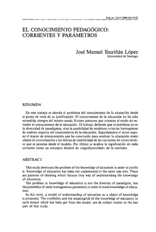 Educar, 14-15 (1988-89) 81-92



EL CONOCIMIENTO PEDAGOGICO:
CORRIENTES Y PARÁMETROS


                                       José Manuel Touriñán López
                                                               Universidad de Santiago




RESUMEN

   En este trabajo se aborda el problema del conocimiento de la educación desde
el punto de vista de su justificación. El conocimiento de la educación no ha sido
entendido siempre del mismo modo. Existen patrones que orientan el modo de en-
tender el conocimiento de la educación. El trabajo defiende que el problema no es
la diversidad de paradigmas, sino la posibilidad de establecer criterios homogéneos
de análisis respecto del conocimiento de la educación. Seguidamente el autor expo-
ne el marco de interpretación que ha construido para analizar la educación como
objeto de conocimiento y 10s limites de credibilidad de las corrientes de conocimien-
to que se generan desde el modelo. Por ultimo se analiza la significación de cada
corriente como un concepto distinto de ctsignificatividad)>de la corriente.


ABSTRACT

   This study developes the problem of the knowledge of education in order to justify
it. Knowledge of education has been not underestood in the same way ever. There
are patterns of thinking which focusse they way of understanding the knowledge
of education.
   The problem in knowledge of education is not the diversity of paradigms, but
the possibility of settle homogeneous pararneters in order to make knowledge of educa-
tion.
   In this work, a model of understanding of education as a object of knowledge
is proposed. The credibility and the meaningfuli of the knowledge of education in
each stream which has been got from the model, are de subject matter in the last
part of this study.
 