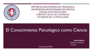REPÚBLICA BOLIVARIANA DE VENEZUELA
UNIVERSIDAD BICENTENARIA DE ARAGUA
ESCUELA DE PSICOLOGÍA
CREATEC VALLE DE LA PASCUA
FILOSOFÍA DE LA PSICOLOGÍA
PARTICIPANTE:
HERRERA G. NORELYS J.
16.504.395
El Conocimiento Psicológico como Ciencia
Noviembre 2018
 