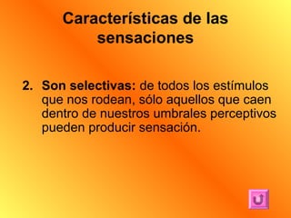 Características de las
          sensaciones

2. Son selectivas: de todos los estímulos
   que nos rodean, sólo aquellos que caen
   dentro de nuestros umbrales perceptivos
   pueden producir sensación.
 