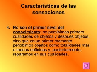 Características de las
           sensaciones

4. No son el primer nivel del
   conocimiento: no percibimos primero
   cualidades de objetos y después objetos,
   sino que en un primer momento
   percibimos objetos como totalidades más
   o menos definidas y, posteriormente,
   reparamos en sus cualidades.
 