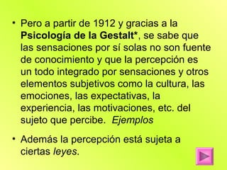 • Pero a partir de 1912 y gracias a la
  Psicología de la Gestalt*, se sabe que
  las sensaciones por sí solas no son fuente
  de conocimiento y que la percepción es
  un todo integrado por sensaciones y otros
  elementos subjetivos como la cultura, las
  emociones, las expectativas, la
  experiencia, las motivaciones, etc. del
  sujeto que percibe. Ejemplos
• Además la percepción está sujeta a
  ciertas leyes.
 