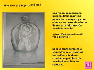 Mira bien el dibujo... ¿qué ves?

                                   Los niños pequeños no
                                   pueden diferenciar una
                                   pareja en la imagen, ya que
                                   ellos en su memoria aún no
                                   tienen esta información
                                   asociada a nada.

                                   ¡¡¡Los niños pequeños sólo
                                   ven 9 delfines!!!




                                   Si en el transcurso de 3
                                   segundos no encuentras
                                   los delfines, te darás
                                   cuenta de qué clase de
                                   asociaciones tiene tu
                                   cerebro...
 