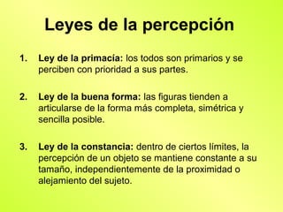 Leyes de la percepción
1.   Ley de la primacía: los todos son primarios y se
     perciben con prioridad a sus partes.

2.   Ley de la buena forma: las figuras tienden a
     articularse de la forma más completa, simétrica y
     sencilla posible.

3.   Ley de la constancia: dentro de ciertos límites, la
     percepción de un objeto se mantiene constante a su
     tamaño, independientemente de la proximidad o
     alejamiento del sujeto.
 