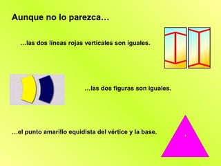 Aunque no lo parezca…

  …las dos líneas rojas verticales son iguales.




                         …las dos figuras son iguales.




…el punto amarillo equidista del vértice y la base.
 