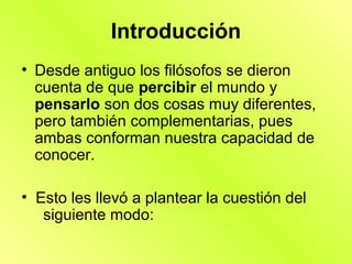 Introducción
• Desde antiguo los filósofos se dieron
  cuenta de que percibir el mundo y
  pensarlo son dos cosas muy diferentes,
  pero también complementarias, pues
  ambas conforman nuestra capacidad de
  conocer.

• Esto les llevó a plantear la cuestión del
   siguiente modo:
 