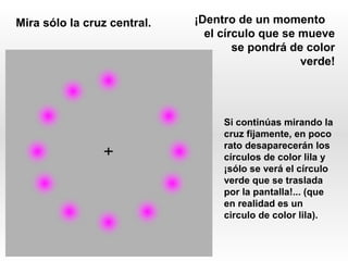 Mira sólo la cruz central.   ¡Dentro de un momento
                               el círculo que se mueve
                                     se pondrá de color
                                                 verde!




                                  Si continúas mirando la
                                  cruz fijamente, en poco
                                  rato desaparecerán los
                                  círculos de color lila y
                                  ¡sólo se verá el círculo
                                  verde que se traslada
                                  por la pantalla!... (que
                                  en realidad es un
                                  circulo de color lila).
 
