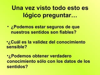 Una vez visto todo esto es
     lógico preguntar…
• ¿Podemos estar seguros de que
  nuestros sentidos son fiables?

•¿Cuál es la validez del conocimiento
sensible?

•¿Podemos obtener verdadero
conocimiento sólo con los datos de los
sentidos?
 