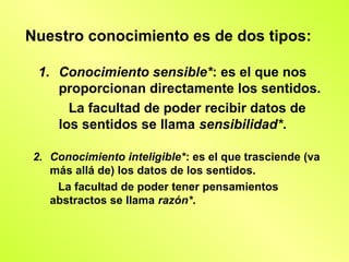 Nuestro conocimiento es de dos tipos:

  1. Conocimiento sensible*: es el que nos
     proporcionan directamente los sentidos.
       La facultad de poder recibir datos de
     los sentidos se llama sensibilidad*.

 2. Conocimiento inteligible*: es el que trasciende (va
    más allá de) los datos de los sentidos.
     La facultad de poder tener pensamientos
    abstractos se llama razón*.
 