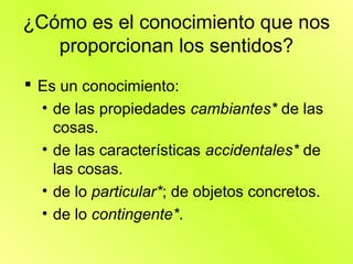 ¿Cómo es el conocimiento que nos
   proporcionan los sentidos?
 Es un conocimiento:
  • de las propiedades cambiantes* de las
    cosas.
  • de las características accidentales* de
    las cosas.
  • de lo particular*; de objetos concretos.
  • de lo contingente*.
 