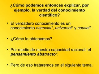 ¿Cómo podemos entonces explicar, por
  ejemplo, la verdad del conocimiento
               científico?
• El verdadero conocimiento es un
  conocimiento esencial*, universal* y causal*.

• ¿Cómo lo obtenemos?

• Por medio de nuestra capacidad racional: el
  pensamiento abstracto*.

• Pero de eso trataremos en el siguiente tema.
 