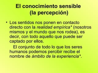 El conocimiento sensible
          (la percepción)
• Los sentidos nos ponen en contacto
  directo con la realidad empírica* (nosotros
  mismos y el mundo que nos rodea), es
  decir, con todo aquello que puede ser
  captado por ellos.
    El conjunto de todo lo que los seres
  humanos podemos percibir recibe el
  nombre de ámbito de la experiencia*.
 