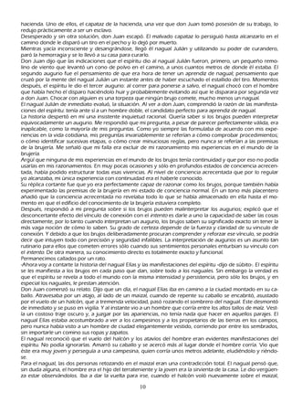 h acienda. Uno de ellos, el capataz de la h acienda, una vez que don J uan tomó posesión de su trabajo, lo
 redujo prácticamente a ser un esclavo.
 Desesperado y sin otra solución, don J uan escapó. El malvado capataz lo persiguió h asta alcanzarlo en el
 camino donde le disparó un tiro en el pech o y lo dejó por muerto.
 M ientras yacía inconsciente y desangrándose, llegó él nagual J ulián y utilizando su poder de curandero,
  paró la h emorragia y se lo llevó a su casa para curarlo.
  Don J uan dijo que las indicaciones que el espíritu dio al nagual J ulián fueron, primero, un pequeñ o remo-
 lino de viento que levantó un cono de polvo en el camino, a unos cuantos metros de donde él estaba. El
  segundo augurio fue el pensamiento de que era h ora de tener un aprendiz de nagual; pensamiento que
  cruzó por la mente del nagual J ulián un instante antes de h aber escuch ado el estallido del tiro. M omentos
  después, el espíritu le dio el tercer augurio: al correr para ponerse a salvo, el nagual ch ocó con el h ombre
  que h abía h ech o el disparo h aciéndolo h uir y probablemente evitando así que le disparara por segunda vez
  a don J uan. C h ocar con alguien es una torpeza que ningún brujo comete, much o menos un nagual.
  El nagual J ulián de inmediato evaluó, la situación. Al ver a don J uan, comprendió la razón de las manifesta-
   ciones del espíritu: tenía ante sí a un h ombre doble, el candidato perfecto para aprendiz de nagual.
  L a h istoria despertó en mí una insistente inquietud racional. Q uería saber si los brujos pueden interpretar
   equivocadamente un augurio. M e respondió que mi pregunta, a pesar de parecer perfectamente válida, era
   inaplicable, como la mayoría de mis preguntas. C omo yo siempre las formulaba de acuerdo con mis expe-
   riencias en la vida cotidiana, mis preguntas invariablemente se referían a cómo comprobar procedimientos;
   o cómo identificar sucesivas etapas, o cómo crear minuciosas reglas, pero nunca se referían a las premisas
   de la brujería. M e señ aló que mi falla era excluir de mi razonamiento mis experiencias en el mundo de la
   brujería.
   Argü í que ninguna de mis experiencias en el mundo de los brujos tenía continuidad y que por eso no podía
   usarlas en mis razonamientos. En muy pocas ocasiones y sólo en profundos estados de conciencia acrecen-
   tada, h abía podido estructurar todas esas vivencias. Al nivel de conciencia acrecentada que por lo regular
   yo alcanzaba, mi única experiencia con continuidad era el h aberle conocido.
   S u réplica cortante fue que yo era perfectamente capaz de razonar como los brujos, porque también h abía
    experimentado las premisas de la brujería en mi estado de conciencia normal. En un tono más placentero
    añ adió que la conciencia acrecentada no revelaba todo lo que se h abía almacenado en ella h asta el mo-
    mento en que el edificio del conocimiento de la brujería estuviera completo.
    Después, respondió a mi pregunta sobre si los brujos pueden malinterpretar los augurios; explicó que el
    desconcertante efecto del vínculo de conexión con el int ent o es darle a uno la capacidad de saber las cosas
    directamente, por lo tanto cuando interpretan un augurio, los brujos saben su significado exacto sin tener la
    más vaga noción de cómo lo saben. S u grado de certeza depende de la fuerza y claridad de su vinculo de
    conexión. Y debido a que los brujos deliberadamente procuran comprender y reforzar ese vínculo, se podría
    decir que intuyen todo con precisión y seguridad infalibles. L a interpretación de augurios es un asunto tan
    rutinario para ellos que cometen errores sólo cuando sus sentimientos personales enturbian su vinculo con
     el int ent o. De otra manera, su conocimiento directo es totalmente exacto y funcional.
    P ermanecimos callados por un rato.
     -Ah ora voy a contarte la h istoria del nagual Elías y las manifestaciones del espíritu -dijo de súbito-. El espíritu
     se les manifiesta a los brujos en cada paso que dan, sobre todo a los naguales. S in embargo la verdad es
     que el espíritu se revela a todo el mundo con la misma intensidad y persistencia, pero sólo los brujos, y en
     especial los naguales, le prestan atención.
     Don J uan comenzó su relato. Dijo que un día, el nagual Elías iba en camino a la ciudad montado en su ca-
     ballo. Atravesaba por un atajo, al lado de un maizal, cuando de repente su caballo se encabritó, asustado
     por el vuelo de un h alcón, que a tremenda velocidad, pasó rozando el sombrero del nagual. Este desmontó
     de inmediato y se puso en vigilia. Y al instante vio a un h ombre que corría entre los altos tallos de maíz. Vest-
     ía un costoso traje oscuro y, a juzgar por las apariencias, no tenía nada que h acer en aquellos parajes. El
     nagual Elías estaba acostumbrado a ver a los campesinos y a los propietarios de las tierras en los campos,
     pero nunca h abía visto a un h ombre de ciudad elegantemente vestido, corriendo por entre los sembrados,
     sin importarle un comino sus ropas y zapatos.
     El nagual reconoció que el vuelo del h alcón y los atavíos del h ombre eran evidentes manifestaciones del
     espíritu. N o podía ignorarlas. Amarró su caballo y se acercó más al lugar donde el h ombre corría. Vio que
     éste era muy joven y perseguía a una campesina, quien corría unos metros adelante, eludiéndolo y riéndo-
     se.
     P ara el nagual, las dos personas retozando en el maizal eran una contradicción total. El nagual pensó que,
      sin duda alguna, el h ombre era el h ijo del terrateniente y la joven era la sirvienta de la casa. L e dio vergü en-
     za estar observándolos. I ba a dar la vuelta para irse, cuando el h alcón voló nuevamente sobre el maizal,

                                                        10
 