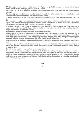 -N o. L os brujos nunca buscan a nadie -respondió-. Y yo era brujo. Había pagado con la vida el error de no
darme cuenta de que los brujos jamás se acercan a nadie.
 "Desde ese día sólo h e aceptado la compañ ía o los cuidados de gente o de guerreros que están muertos,
 como yo.
 Don J uan dijo que volvió a la casa de su benefactor, donde todos lo trataron como si nunca se h ubiera ido y
 comprendieron instantáneamente lo que él h abía descubierto.
 El nagual J ulián comentó que, debido a su peculiar temperamento, don J uan h abía tardado much o en mo-
rir.
-M i benefactor me dijo entonces que el boleto de un brujo para ir a la impecabilidad es su muerte -pro-
siguió-. Q ue él mismo h abía pagado con la vida ese boleto, como todos los demás en su casa. Y que ah ora
éramos iguales en nuestra condición de ser candidatos a ser libres.
"Y también dijo que el gran truco de los brujos es estar totalmente conscientes de que están muertos. S u
 boleto para ir a la impecabilidad debe estar envuelto en puro entendimiento. En esa envoltura, dicen los
 brujos que el boleto se mantiene flamante.
 "Hace sesenta añ os que compré mi boleto y todavía está flamante.
N os quedamos de pie junto a la banca, contemplando a los transeúntes nocturnos que paseaban por la
 plaza. L a h istoria de su muerte me h abía dejado con una inmensa sensación de nostalgia, de tristeza. Don
 J uan me sugirió que volviera a casa; el largo viaje h asta L os Á ngeles, dijo, daría a mi punto de encaje un
  descanso, después de todo el movimiento que h abía tenido en los últimos días.
  -L a compañ ía de un nagual es muy fatigosa -prosiguió-. P roduce un cansancio extrañ o y h asta puede h acer
  mal.
  L e aseguré que no estaba cansado en absoluto, que su compañ ía distaba much o de h acerme mal y que, de
   h ech o, me afectaba como un narcótico: no me podía pasar sin ella. Aquello sonó como adulación, pero yo
    lo decía en serio.
    R ecorrimos tres o cuatro veces la plaza, en completo silencio.
     -Anda a tu casa y piensa en los centros abstractos de las h istorias de brujería -dijo don J uan, con un tono de
     finalidad en la voz-. M ejor dich o: no pienses en ellos, sino que deja que el espíritu descienda y mueva tu
     punto de encaje al lugar del conocimiento silencioso. El descenso del espíritu lo es todo, pero no significa
     nada si no se llenan los requisitos del int ent o. P or lo tanto, cultiva el abandono, la frialdad y la audacia. En
     otras palabras, sé impecable.


                                                           F IN

                                                       *     *    *




                                                      100
 