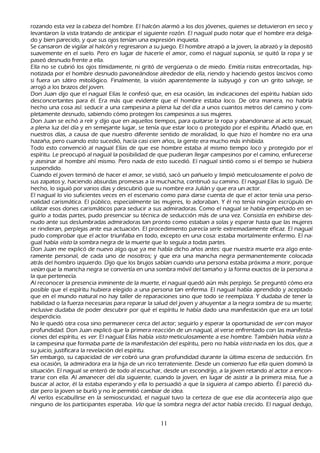 rozando esta vez la cabeza del h ombre. El h alcón alarmó a los dos jóvenes, quienes se detuvieron en seco y
   levantaron la vista tratando de anticipar el siguiente rozón. El nagual pudo notar que el h ombre era delga-
        do y bien parecido, y que sus ojos tenían una expresión inquieta.
        S e cansaron de vigilar al h alcón y regresaron a su juego. El h ombre atrapó a la joven, la abrazó y la depositó
   suavemente en el suelo. P ero en lugar de h acerle el amor, como el nagual suponía, se quitó la ropa y se
   paseó desnudo frente a ella.
Ella no se cubrió los ojos tímidamente, ni gritó de vergü enza o de miedo. Emitía risitas entrecortadas, h ip-
notizada por el h ombre desnudo pavoneándose alrededor de ella, riendo y h aciendo gestos lascivos como
   si fuera un sátiro mitológico. F inalmente, la visión aparentemente la subyugó y con un grito salvaje, se
   arrojó a los brazos del joven.
   Don J uan dijo que el nagual Elías le confesó que, en esa ocasión, las indicaciones del espíritu h abían sido
       desconcertantes para él. Era más que evidente que el h ombre estaba loco. De otra manera, no h abría
   h ech o una cosa así: seducir a una campesina a plena luz del día a unos cuantos metros del camino y com-
pletamente desnudo, sabiendo cómo protegen los campesinos a sus mujeres.
Don J uan se ech ó a reír y dijo que en aquellos tiempos, para quitarse la ropa y abandonarse al acto sexual,
    a plena luz del día y en semejante lugar, se tenía que estar loco o protegido por el espíritu. Añ adió que, en
    nuestros días, a causa de que nuestro diferente sentido de moralidad, lo que h izo el h ombre no era una
    h azañ a, pero cuando esto sucedió, h acía casi cien añ os, la gente era much o más inh ibida.
       T odo esto convenció al nagual Elías de que ese h ombre estaba al mismo tiempo loco y protegido por el
     espíritu. L e preocupó al nagual la posibilidad de que pudieran llegar campesinos por el camino, enfurecerse
     y asesinar al h ombre ah í mismo. P ero nada de esto sucedió. El nagual sintió como si el tiempo se h ubiera
     suspendido.
C uando el joven terminó de h acer el amor, se vistió, sacó un pañ uelo y limpió meticulosamente el polvo de
     sus zapatos y, h aciendo absurdas promesas a la much ach a, continuó su camino. El nagual Elías lo siguió. De
     h ech o, lo siguió por varios días y descubrió que su nombre era J ulián y que era un actor.
El nagual lo vio suficientes veces en el escenario como para darse cuenta de que el actor tenía una perso-
       nalidad carismática. El público, especialmente las mujeres, lo adoraban. Y él no tenía ningún escrúpulo en
      utilizar esos dones carismáticos para seducir a sus admiradoras. C omo el nagual se h abía empeñ ado en se-
guirlo a todas partes, pudo presenciar su técnica de seducción más de una vez. C onsistía en exh ibirse des-
nudo ante sus deslumbradas admiradoras tan pronto como estaban a solas y esperar h asta que las mujeres
      se rindieran, perplejas ante esa actuación. El procedimiento parecía serle extremadamente eficaz. El nagual
      pudo comprobar que el actor triunfaba en todo, excepto en una cosa: estaba mortalmente enfermo. El na-
gual h abía vist o la sombra negra de la muerte que lo seguía a todas partes.
Don J uan me explicó de nuevo algo que ya me h abía dich o añ os antes: que nuestra muerte era algo ente-
ramente personal, de cada uno de nosotros; y que era una manch a negra permanentemente colocada
      atrás del h ombro izquierdo. Dijo que los brujos sabían cuando una persona estaba próxima a morir, porque
      veí an que la manch a negra se convertía en una sombra móvil del tamañ o y la forma exactos de la persona a
      la que pertenecía.
      Al reconocer la presencia inminente de la muerte, el nagual quedó aún más perplejo. S e preguntó cómo era
      posible que el espíritu h ubiera elegido a una persona tan enferma. El nagual h abía aprendido y aceptado
      que en el mundo natural no h ay taller de reparaciones sino que todo se reemplaza. Y dudaba de tener la
      h abilidad o la fuerza necesarias para reparar la salud del joven y ah uyentar a la negra sombra de su muerte;
       inclusive dudaba de poder descubrir por qué el espíritu le h abía dado una manifestación que era un total
       desperdicio.
 N o le quedó otra cosa sino permanecer cerca del actor; seguirlo y esperar la oportunidad de ver con mayor
       profundidad. Don J uan explicó que la primera reacción de un nagual, al verse enfrentado con las manifesta-
ciones del espíritu, es ver . El nagual Elías h abía vist o meticulosamente a ese h ombre. T ambién h abía vist o a
       la campesina que formaba parte de la manifestación del espíritu, pero no h abía vist o nada en los dos, que a
       su juicio, justificara la revelación del espíritu.
  S in embargo, su capacidad de ver cobró una gran profundidad durante la última escena de seducción. En
       esa ocasión, la admiradora era la h ija de un rico terrateniente. Desde un comienzo fue ella quien dominó la
       situación. El nagual se enteró de todo al escuch ar, desde un escondrijo, a la joven retando al actor a encon-
trarse con ella. Al amanecer del día siguiente, cuando la joven, en lugar de asistir a la primera misa, fue a
       buscar al actor, él la estaba esperando y ella lo persuadió a que la siguiera al campo abierto. É l pareció du-
        dar pero la joven se burló y no le permitió cambiar de idea.
        Al verlos escabullirse en la semioscuridad, el nagual tuvo la certeza de que ese día acontecería algo que
       ninguno de los participantes esperaba. Vio que la sombra negra del actor h abía crecido. El nagual dedujo,


                                                       11
 