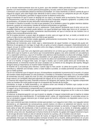 por la mirada misteriosamente dura de la joven, que ella también h abía percibido la negra sombra de la
 muerte a un nivel intuitivo. El actor parecía preocupado y no reía, como en otras ocasiones.
C aminaron una considerable distancia mientras bromeaban. En cierto momento se dieron cuenta de que el
 nagual los seguía, pero éste fingió estar labrando la tierra como si fuera un campesino de por ah í. Al pare-
  cer, la treta los tranquilizó y permitió al nagual acortar la distancia entre ellos.
 L legó el momento en que el actor se despojó de sus ropas y se mostró ante la much ach a. P ero ella en vez
  de desvanecerse y caer en sus brazos, al igual que sus otras conquistas, empezó a golpearlo. L o pateó, le dio
  de puñ etazos, y le pisoteó los pies desnudos h aciéndolo gritar de dolor.
  El h ombre ni siquiera la tocaba. Era ella la que peleaba y él se limitaba a parar los golpes mientras obstina-
  damente, aunque sin entusiasmo, trataba de tentarla mostrándole sus genitales.
  -El nagual Elías sintió una oleada de asco y admiración. P odía deducir fácilmente que el actor era un irre-
  mediable libertino, pero también podía deducir con igual facilidad que h abía algo único en él, aunque re-
  pugnante. P ara el nagual resultaba sumamente desconcertante ver que el vinculo de ese h ombre con el
   espíritu fuera extraordinariamente claro.
  P or fin la pelea terminó. L a joven dejó de golpear al actor, pero en lugar de h uir, se rindió; se tendió en el
   suelo y le dijo al actor que podía h acer con ella lo que quisiese.
  El nagual observó que el h ombre estaba agotado, prácticamente inconsciente. P ero aun así, a pesar de su
   fatiga, continuó h asta consumar su seducción.
   Asombrado del tremendo, pero inútil, vigor y determinación de aquel h ombre, el nagual sólo pudo reír.
   M ientras él carcajeaba en voz baja, la mujer dio un grito y el actor empezó a boquear. I nstantáneamente, el
    nagual vio que la sombra negra se lanzaba como una daga y entraba una y otra vez con precisión exacta
    en la abertura del actor.
    A esta altura, don J uan h izo una digresión para extenderse en un tema que ya h abía explicado antes. M e
    h abía dich o que la muerte es una fuerza que incesantemente golpea a los seres vivientes en una abertura
     en su caparazón luminosa, y que en el h ombre esta abertura está localizada a la altura del ombligo. Explicó
      que la muerte golpea a los seres fuertes y saludables con un golpe parecido a un pelotazo o un puñ etazo.
       P ero cuando esos seres están moribundos, la muerte los ataca con acometidas parecidas a puñ aladas.
     Al ver a la muerte, el nagual Elías supo, sin lugar a dudas, que el actor podía darse por terminado. Au-
      tomáticamente, la inminente muerte del actor acababa con su interés en los designios del espíritu. N ingún
        designio tenía ya importancia; la muerte h abía nivelado todo.
     S e levantó de su escondrijo para retirarse, cuando algo lo h izo vacilar: la calma de la joven. C on toda de-
     senvoltura y silbando una tonada, como si nada h ubiera sucedido, se estaba poniendo las pocas prendas
     que se h abía quitado.
      F ue en ese momento que el nagual vio que, al tranquilizarse aceptando la presencia de la muerte, el cuerpo
        del h ombre h abía desprendido un velo protector y revelaba su verdadera naturaleza. Era un h ombre doble
        de tremendos recursos, capaz de crear un velo, una pantalla para protegerse o disfrazarse. Era un perfecto
        brujo natural. Un candidato ideal para aprendiz de nagual, de no ser por la negra sombra de la muerte.
        L a sorpresa del nagual fue total. Entendió entonces los designios del espíritu, pero no lograba comprender
         como un h ombre tan inútil podía encajar en el esquema del mundo de los brujos.
        Entretanto, la mujer se h abía levantado y, sin siquiera ech ar una mirada al h ombre cuyo cuerpo se con-
         torsionaba con los espasmos de la muerte, se alejó.
         El nagual vio su luminosidad y comprendió que su extrema agresividad era resultado de un enorme flujo de
         energía superflua. Era evidente que aquella energía le podía acarrear desgracias sin fin si ella no la usaba
          sensatamente.
          Al observar la despreocupación con que la joven se alejaba, el nagual comprendió que el espíritu le estaba
          proporcionando otra manifestación. El necesitaba tener, calma, ser imperturbable. L e precisaba actuar co-
          mo un verdadero nagual; intervenir por el simple gusto de h acerlo; enfrentar a lo imposible como si no tu-
         viera nada que perder.
          Don J uan comentó que tales incidentes servían para probar si un nagual es real o falso. L os naguales toman
          decisiones y, sin importarles las consecuencias, ponen manos a la obra o se abstienen de h acerlo. L os im-
         postores reflexionan, y sus reflexiones los paralizan. Habiendo tomado su decisión, el nagual Elías llegó con
          toda calma al lado del moribundo e h izo lo primero que su cuerpo, no su mente, le ordenaba: golpeó el
          punto de encaje del actor para h acerlo entrar en un estado de conciencia acrecentada. L o golpeó frenéti-
          camente, una y otra vez. Ayudado por la fuerza misma de la muerte, los golpes del nagual movieron el pun-
          to de encaje del actor h asta un sitio en donde la muerte no cuenta y, allí, el h ombre cesó de morir.
         P ara cuando el actor comenzaba a respirar de nuevo, el nagual ya h abía valorado la magnitud de su res-
          ponsabilidad. P ara que ese h ombre pudiera rech azar la fuerza de su muerte, debía permanecer en un pro-
         fundo estado de conciencia acrecentada el tiempo que fuera necesario. C onsiderando el avanzado deterio-

                                                      12
 