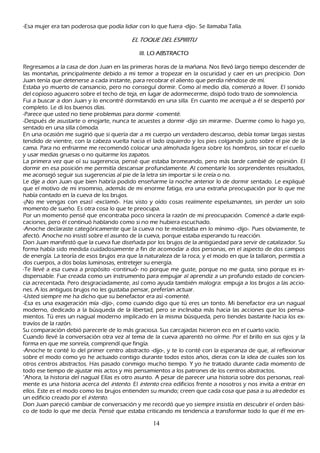 -Esa mujer era tan poderosa que podía lidiar con lo que fuera -dijo-. S e llamaba T alía.

                                               E L T OQ UE D E L E S P I R I T U

                                                   III. L O   A B S T R A C T O

R egresamos a la casa de don J uan en las primeras h oras de la mañ ana. N os llevó largo tiempo descender de
 las montañ as, principalmente debido a mi temor a tropezar en la oscuridad y caer en un precipicio. Don
 J uan tenía que detenerse a cada instante, para recobrar el aliento que perdía riéndose de mí.
 Estaba yo muerto de cansancio, pero no conseguí dormir. C omo al medio día, comenzó a llover. El sonido
  del copioso aguacero sobre el tech o de teja, en lugar de adormecerme, disipó todo trazo de somnolencia.
  F ui a buscar a don J uan y lo encontré dormitando en una silla. En cuanto me acerqué a él se despertó por
   completo. L e di los buenos días.
  -P arece que usted no tiene problemas para dormir -comenté.
   -Después de asustarte o enojarte, nunca te acuestes a dormir -dijo sin mirarme-. Duerme como lo h ago yo,
   sentado en una silla cómoda.
   En una ocasión me sugirió que si quería dar a mi cuerpo un verdadero descanso, debía tomar largas siestas
   tendido de vientre, con la cabeza vuelta h acia el lado izquierdo y los pies colgando justo sobre el pie de la
   cama. P ara no enfriarme me recomendó colocar una almoh ada ligera sobre los h ombros, sin tocar el cuello
   y usar medias gruesas o no quitarme los zapatos.
   L a primera vez que oí su sugerencia, pensé que estaba bromeando, pero más tarde cambié de opinión. El
    dormir en esa posición me permitía descansar profundamente. Al comentarle los sorprendentes resultados,
    me aconsejó seguir sus sugerencias al pie de la letra sin importar si le creía o no.
    L e dije a don J uan que bien h abría podido enseñ arme la noch e anterior lo de dormir sentado. L e expliqué
     que el motivo de mi insomnio, además de mi enorme fatiga, era una extrañ a preocupación por lo que me
     h abía contado en la cueva de los brujos.
     -¡N o me vengas con esas! -exclamó-. Has visto y oído cosas realmente espeluznantes, sin perder un solo
       momento de sueñ o. Es otra cosa lo que te preocupa.
      P or un momento pensé que encontraba poco sincera la razón de mi preocupación. C omencé a darle expli-
     caciones, pero él continuó h ablando como si no me h ubiera escuch ado.
    -Anoch e declaraste categóricamente que la cueva no te molestaba en lo mínimo -dijo-. P ues obviamente, te
     afectó. Anoch e no insistí sobre el asunto de la cueva, porque estaba esperando tu reacción.
     Don J uan manifestó que la cueva fue diseñ ada por los brujos de la antigü edad para servir de catalizador. S u
      forma h abía sido medida cuidadosamente a fin de acomodar a dos personas, en el aspecto de dos campos
       de energía. L a teoría de esos brujos era que la naturaleza de la roca, y el modo en que la tallaron, permitía a
       dos cuerpos, a dos bolas luminosas, entretejer su energía.
       -T e llevé a esa cueva a propósito -continuó- no porque me guste, porque no me gusta, sino porque es in-
       dispensable. F ue creada como un instrumento para empujar al aprendiz a un profundo estado de concien-
       cia acrecentada. P ero desgraciadamente, así como ayuda también malogra: empuja a los brujos a las accio-
       nes. A los antiguos brujos no les gustaba pensar, preferían actuar.
       -Usted siempre me h a dich o que su benefactor era así -comenté.
       -Esa es una exageración mía -dijo-, como cuando digo que tú eres un tonto. M i benefactor era un nagual
       moderno, dedicado a la búsqueda de la libertad, pero se inclinaba más h acia las acciones que los pensa-
       mientos. T ú eres un nagual moderno implicado en la misma búsqueda, pero tiendes bastante h acia los ex-
       travíos de la razón.
       S u comparación debió parecerle de lo más graciosa. S us carcajadas h icieron eco en el cuarto vacío.
        C uando llevé la conversación otra vez al tema de la cueva aparentó no oírme. P or el brillo en sus ojos y la
         forma en que me sonreía, comprendí que fingía.
        -Anoch e te conté lo del primer centro abstracto -dijo-, y te lo conté con la esperanza de que, al reflexionar
         sobre el modo como yo h e actuado contigo durante todos estos añ os, dieras con la idea de cuales son los
         otros centros abstractos. Has pasado conmigo much o tiempo. Y yo h e tratado durante cada momento de
         todo ese tiempo de ajustar mis actos y mis pensamientos a los patrones de los centros abstractos.
         "Ah ora, la h istoria del nagual Elías es otro asunto. A pesar de parecer una h istoria sobre dos personas, real-
         mente es una h istoria acerca del int ent o. El int ent o crea edificios frente a nosotros y nos invita a entrar en
         ellos. Este es el modo como los brujos entienden su mundo; creen que cada cosa que pasa a su alrededor es
         un edificio creado por el int ent o.
         Don J uan pareció cambiar de conversación y me recordó que yo siempre insistía en descubrir el orden bási-
         co de todo lo que me decía. P ensé que estaba criticando mi tendencia a transformar todo lo que él me en-

                                                              14
 