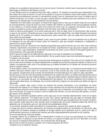 señ aba en un problema relacionado con la ciencia social. C omencé a decirle que mi perspectiva h abía cam-
       biado bajo su influencia. M e detuvo y sonrió.
       -Es una lástima, pero tú no piensas muy bien -dijo y suspiró-. Y o siempre h e querido que comprendas el or-
       den básico de lo que te enseñ o. L o que no me gusta es lo que tú consideras como orden básico. P ara ti, éste
   representa procedimientos secretos o consistencias ocultas. P ara mí, representa dos cosas: el edificio que el
   int ent o construye, en un abrir y cerrar de ojos y coloca frente a nosotros para que entremos en él, y las se-
      ñ ales que nos da para que no nos perdamos una vez dentro.
   "Hablando de orden básico -prosiguió- la h istoria del nagual Elías es más que el simple relato de una cadena
   de acontecimientos. Al pie de todo eso está el edificio del int ent o. L a h istoria tenía como propósito mostrar-
   te ese edificio y, al mismo tiempo, darte una noción de cómo eran los naguales del pasado, para que así
   puedas coordinar sus actos y pensamientos a fin de entrar a los edificios del int ent o.
    Hubo un silencio prolongado. Y o no tenía nada que decir. P ara no dejar morir la conversación, dije lo prime-
   ro que se me ocurrió. C omenté que por lo que h abía oído del nagual Elías, me h abía formado muy buena
   opinión de él. En cambio, por razones desconocidas, todo cuanto don J uan me h abía dich o acerca del na-
     gual J ulián me perturbaba.
   L a sola mención de mi desagrado deleitó a don J uan en gran medida. T uvo que levantarse de la silla para
    no ah ogarse de risa. M e puso el brazo sobre los h ombros y dijo que siempre amábamos u odiábamos a
    quienes son nuestro reflejo.
 Una estúpida toma de conciencia me impidió preguntarle qué quería decirme con eso. Don J uan continuó
    riéndose, obviamente consciente de mi estado de ánimo. G uiñ ándome el ojo dijo que el nagual J ulián era
    como un niñ o, cuya sobriedad y moderación provenían de fuera, y que carecía de disciplina aparte de su
    entrenamiento como aprendiz de brujería.
 S entí la genuina urgencia de defenderme y dije que en mi caso mi disciplina era verdadera.
   -P or supuesto -me dijo con aire condescendiente-. N o se puede esperar que seas exactamente igual a él.
  Y rompió a reír de nuevo.
 A veces, don J uan me exasperaba a tal punto que sentía ganas de gritarle. P ero esta vez ese estado de áni-
mo no duró much o tiempo. S e disipó rápidamente a medida que otra preocupación empezó a h ilarse en mi
    cabeza. L e pregunté a don J uan si era posible que yo h ubiera entrado en un estado de conciencia acrecen-
 tada sin siquiera saberlo.
   -A estas alturas, entras a la conciencia acrecentada por propia cuenta -dijo-. L a conciencia acrecentada es un
    misterio sólo para nuestra razón. En la práctica, es de lo más sencillo que h ay. C omo siempre somos noso-
 tros quienes complicamos todo al tratar de transformar la inmensidad que nos rodea en algo razonable.
R ecalcó que en vez de estar discutiendo inútilmente mis estados de ánimo, yo debía estar pensando acerca
    del centro abstracto del que h abía h ablado. L e dije que h abía estado cavilando toda la mañ ana sobre eso,
    llegando a la conclusión de que "las manifestaciones del espíritu" era el tema metafórico de la h istoria. L o
    que no pude determinar, sin embargo, fue el centro abstracto y llegué a la conclusión que debía ser algo no
    expresado.
   -T e lo voy a repetir -dijo, como si fuera un maestro de escuela enseñ ando a sus estudiantes- las mani-
    festaciones del espíritu es el nombre del primer centro abstracto de las h istorias de brujería. O bviamente, lo
    que los brujos conocen como centro abstracto, es algo que, por el momento, se te pasa por alto. Y esa parte
    que se te escapa, los brujos la conocen como el edificio del int ent o, o la voz silenciosa del espíritu, o el arre-
       glo ulterior de lo abstracto.
       Argü í que yo entendía la palabra ulterior como algo que no era revelado abiertamente, como en la expre-
      sión "motivos ulteriores". Y él replicó que en este caso, ulterior significaba más que algo no revelado abier-
       tamente; significaba el conocimiento sin palabras; el conocimiento que quedaba fuera de nuestra compren-
       sión racional, sobre todo de la mía. Aseveró que la comprensión de la que h ablaba estaba más allá de mis
    aptitudes, por el momento, pero no más allá de mis posibilidades totales.
    -S i los centros abstractos están más allá de mi comprensión, ¿de que sirve h ablar de ellos? -pregunté.
   -L a regla dice que los centros abstractos y las h istorias de brujería deben ser enseñ ados en este punto -dijo-
    y algún día, las h istorias mismas te revelarán el arreglo ulterior de lo abstracto, que es, como ya te dije, el
    conocimiento silencioso; el edificio del int ent o, que está indisputablemente presente en las h istorias.
    Y o no le entendía por más que trataba.
   -El arreglo ulterior de lo abstracto no es simplemente el orden en el que nos presentaron los centros abs-
       tractos -explicó- ni tampoco lo que tienen en común, y ni siquiera el tejido que los une. M ás bien, es el acto
    de conocer lo abstracto directamente, sin la intervención del lenguaje.
     M e escrutó en silencio de pies a cabeza, con el obvio propósito de ver m e.
  -T odavía no te es evidente -declaró.


                                                       15
 