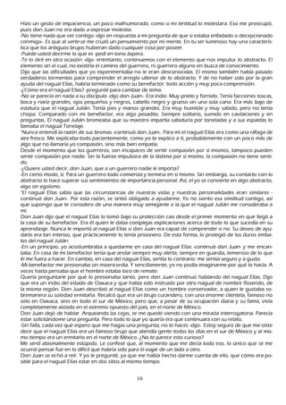 Hizo un gesto de impaciencia, un poco malh umorado, como si mi lentitud lo molestara. Eso me preocupó,
pues don J uan no era dado a expresar molestia.
-N o tiene nada que ver contigo -dijo en respuesta a mi pregunta de que si estaba enfadado o decepcionado
conmigo-. Es que al ver t e se me cruzó un pensamiento por mi mente. En tu ser luminoso h ay una caracterís-
tica que los antiguos brujos h ubieran dado cualquier cosa por poseer.
-P uede usted decirme lo que es -pedí en tono áspero.
-T e lo diré en otra ocasión -dijo- entretanto, continuemos con el elemento que nos impulsa: lo abstracto. El
elemento sin el cual, no existiría el camino del guerrero, ni guerrero alguno en busca de conocimiento.
Dijo que las dificultades que yo experimentaba no le eran desconocidas. El mismo también h abía pasado
verdaderos tormentos para comprender el arreglo ulterior de lo abstracto. Y de no h aber sido por la gran
ayuda del nagual Elías, h abría terminado como su benefactor: todo acción y muy poca comprensión.
-¿C ómo era el nagual Elías? -pregunté para cambiar de tema.
-N o se parecía en nada a su discípulo -dijo don J uan-. Era indio. M uy prieto y fornido. T enía facciones toscas,
boca y nariz grandes, ojos pequeñ os y negros, cabello negro y grueso sin una sola cana. Era más bajo de
estatura que el nagual J ulián. T enía pies y manos grandes. Era muy h umilde y muy sabido, pero no tenía
ch ispa. C omparado con mi benefactor, era algo pesadito. S iempre solitario, sumido en cavilaciones y en
preguntas. El nagual J ulián bromeaba que su maestro impartía sabiduría por toneladas y a sus espaldas lo
llamaba el nagual T onelaje.
"N unca entendí la razón de sus bromas -continuó don J uan-. P ara mí el nagual Elías era como una ráfaga de
aire fresco. M e explicaba todo pacientemente, como yo te explico a ti, probablemente con un poco más de
algo que no llamaría yo compasión, sino más bien empatía.
Desde el momento que los guerreros, son incapaces de sentir compasión por sí mismos, tampoco pueden
sentir compasión por nadie. S in la fuerza impulsora de la lástima por sí mismo, la compasión no tiene senti-
do.
-¿Q uiere usted decir, don J uan, que a un guerrero nadie le importa?
-En cierto modo, sí. P ara un guerrero todo comienza y termina en sí mismo. S in embargo, su contacto con lo
abstracto lo h ace superar sus sentimientos de importancia personal. Así, el yo se convierte en algo abstracto,
algo sin egoísmo.
"El nagual Elías sabía que las circunstancias de nuestras vidas y nuestras personalidades eran similares -
continuó don J uan-. P or esta razón, se sintió obligado a ayudarme. Y o no siento esa similitud contigo, así
que supongo que te considero de una manera muy semejante a la que el nagual J ulián me consideraba a
mí.
Don J uan dijo que el nagual Elías lo tomó bajo su protección casi desde el primer momento en que llegó a
la casa de su benefactor. Era él quien le daba complejas explicaciones acerca de todo lo que sucedía en su
aprendizaje. N unca le importó al nagual Elías si don J uan era capaz de comprender o no. S u deseo de ayu-
darlo era tan intenso, que prácticamente lo tenía prisionero. De esta forma, lo protegió de los duros emba-
tes del nagual J ulián.
-En un principio, yo acostumbraba a quedarme en casa del nagual Elías -continuó don J uan- y me encan-
taba. En casa de mi benefactor tenía que andar siempre muy alerta; siempre en guardia, temeroso de lo que
él me fuera a h acer. En cambio, en casa del nagual Elías, sentía lo contrario: me sentía seguro y a gusto.
-M i benefactor me presionaba sin misericordia. Y sencillamente, yo no podía imaginarme por qué lo h acía. A
 veces h asta pensaba que el h ombre estaba loco de remate.
Q uería preguntarle por qué lo presionaba tanto, pero don J uan continuó h ablando del nagual Elías. Dijo
 que era un indio del estado de O axaca y que h abía sido instruido por otro nagual de nombre R osendo, de
 la misma región. Don J uan describió al nagual Elías como un h ombre conservador, a quien le gustaba so-
 bremanera su soledad ermitañ a. R ecalcó que era un brujo curandero, con una enorme clientela, famoso no
 sólo en O axaca, sino en todo el sur de M éxico, pero que, a pesar de su ocupación diaria y su fama, vivía
 completamente aislado en el extremo opuesto del país, en el norte de M éxico.
 Don J uan dejó de h ablar. Arqueando las cejas, se me quedó viendo con una mirada interrogatoria. P arecía
  estar solicitándome una pregunta. P ero todo lo que yo quería era que continuara con su relato.
 -S in falla, cada vez que espero que me h agas una pregunta, no lo h aces -dijo-. Estoy seguro de que me oíste
  decir que el nagual Elías era un famoso brujo que atendía gente todos los días en el sur de M éxico y al mis-
  mo tiempo era un ermitañ o en el norte de M éxico. ¿N o te parece esto curioso?
 M e sentí abismalmente estúpido. L e confesé que, al momento que me decía todo eso, lo único que se me
  ocurrió pensar fue en lo difícil que h abría sido para él viajar de un lado a otro.
 Don J uan se ech ó a reír. Y yo le pregunté, ya que me h abía h ech o darme cuenta de ello, que cómo era po-
  sible para el nagual Elías estar en dos sitios al mismo tiempo.


                                                     16
 