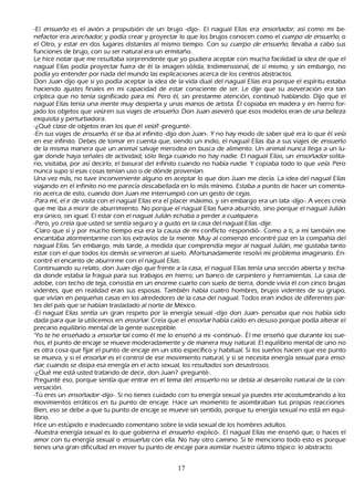 -El ensu eñ o es el avión a propulsión de un brujo -dijo-. El nagual Elías era ensoñ ad or , así como mi be-
       nefactor era ac ec h ad or , y podía crear y proyectar lo que los brujos conocen como el c u er p o d e ensu eñ o, o
 el O tro, y estar en dos lugares distantes al mismo tiempo. C on su c u er p o d e ensu eñ o, llevaba a cabo sus
 funciones de brujo, con su ser natural era un ermitañ o.
 L e h ice notar que me resultaba sorprendente que yo pudiera aceptar con much a facilidad la idea de que el
  nagual Elías podía proyectar fuera de él la imagen sólida, tridimensional, de sí mismo, y sin embargo, no
  podía yo entender por nada del mundo las explicaciones acerca de los centros abstractos.
      Don J uan dijo que si yo podía aceptar la idea de la vida dual del nagual Elías era porque el espíritu estaba
  h aciendo ajustes finales en mi capacidad de estar consciente de ser. L e dije que su aseveración era tan
   críptica que no tenía significado para mí. P ero él, sin prestarme atención, continuó h ablando. Dijo que el
   nagual Elías tenía una mente muy despierta y unas manos de artista. É l copiaba en madera y en h ierro for-
jado los objetos que veí a en sus viajes de ensu eñ o. Don J uan aseveró que esos modelos eran de una belleza
   exquisita y perturbadora.
      -¿Q ué clase de objetos eran los que él veí a? -pregunté-.
-En sus viajes de ensu eñ o, él se iba al infinito -dijo don J uan-. Y no h ay modo de saber qué era lo que él veí a
   en ese infinito. Debes de tomar en cuenta que, siendo un indio, el nagual Elías iba a sus viajes de ensu eñ o
   de la misma manera que un animal salvaje merodea en busca de alimento. Un animal nunca llega a un lu-
gar donde h aya señ ales de actividad; sólo llega cuando no h ay nadie. El nagual Elías, un ensoñ ad or solita-
 rio, visitaba, por así decirlo, el basural del infinito cuando no h abía nadie. Y copiaba todo lo que veí a. P ero
   nunca supo si esas cosas tenían uso o de dónde provenían.
   Una vez más, no tuve inconveniente alguno en aceptar lo que don J uan me decía. L a idea del nagual Elías
   viajando en el infinito no me parecía descabellada en lo más mínimo. Estaba a punto de h acer un comenta-
       rio acerca de esto, cuando don J uan me interrumpió con un gesto de cejas.
       -P ara mí, el ir de visita con el nagual Elías era el placer máximo, y sin embargo era un lata -dijo-. A veces creía
   que me iba a morir de aburrimiento. N o porque el nagual Elías fuera aburrido, sino porque el nagual J ulián
   era único, sin igual. El estar con el nagual J ulián ech aba a perder a cualquiera.
-P ero, yo creía que usted se sentía seguro y a gusto en la casa del nagual Elías -dije.
-C laro que sí y por much o tiempo esa era la causa de mi conflicto -respondió-. C omo a ti, a mí también me
   encantaba atormentarme con los extravíos de la mente. M uy al comienzo encontré paz en la compañ ía del
   nagual Elías. S in embargo, más tarde, a medida que comprendía mejor al nagual J ulián, me gustaba tanto
   estar con el que todos los demás se vinieron al suelo. Afortunadamente resolví mi problema imaginario. En-
       contré el encanto de aburrirme con el nagual Elías.
      C ontinuando su relato, don J uan dijo que frente a la casa, el nagual Elías tenía una sección abierta y tech a-
   da donde estaba la fragua para sus trabajos en h ierro; un banco de carpintero y h erramientas. L a casa de
   adobe, con tech o de teja, consistía en un enorme cuarto con suelo de tierra, donde vivía él con cinco brujas
   videntes, que en realidad eran sus esposas. T ambién h abía cuatro h ombres, brujos videntes de su grupo,
   que vivían en pequeñ as casas en los alrededores de la casa del nagual. T odos eran indios de diferentes par-
tes del país que se h abían trasladado al norte de M éxico.
-El nagual Elías sentía un gran respeto por la energía sexual -dijo don J uan- pensaba que nos h abía sido
   dada para que la utilicemos en ensoñ ar . C reía que el ensoñ ar h abía caído en desuso porque podía alterar el
   precario equilibrio mental de la gente susceptible.
 "Y o te h e enseñ ado a ensoñ ar tal como él me lo enseñ ó a mi -continuó-. É l me enseñ ó que durante los sue-
   ñ os, el punto de encaje se mueve moderadamente y de manera muy natural. El equilibrio mental de uno no
    es otra cosa que fijar el punto de encaje en un sitio específico y h abitual. S i los sueñ os h acen que ese punto
    se mueva, y si el ensoñ ar es el control de ese movimiento natural, y si se necesita energía sexual para enso-
    ñ ar , cuando se disipa esa energía en el acto sexual, los resultados son desastrosos.
      -¿Q ué me está usted tratando de decir, don J uan? -pregunté-.
P regunté eso, porque sentía que entrar en el tema del ensu eñ o no se debía al desarrollo natural de la con-
versación.
-T ú eres un ensoñ ad or -dijo-. S i no tienes cuidado con tu energía sexual ya puedes irte acostumbrando a los
     movimientos erráticos en tu punto de encaje. Hace un momento te asombraban tus propias reacciones.
     B ien, eso se debe a que tu punto de encaje se mueve sin sentido, porque tu energía sexual no está en equi-
librio.
Hice un estúpido e inadecuado comentario sobre la vida sexual de los h ombres adultos.
-N uestra energía sexual es lo que gobierna el ensu eñ o -explicó-. El nagual Elías me enseñ ó que, o h aces el
      amor con tu energía sexual o ensu eñ as con ella. N o h ay otro camino. S i te menciono todo esto es porque
      tienes una gran dificultad en mover tu punto de encaje para asimilar nuestro último tópico: lo abstracto.


                                                        17
 
