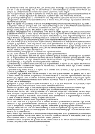 "L o mismo me ocurrió a mí -continuó don J uan-. S ólo cuando mi energía sexual se liberó del mundo, cayó
todo en su sitio. Esa es la regla para los ensoñ ad or es. L os ac ec h ad or es son lo opuesto. M i benefactor, por
ejemplo, era un libertino sexual como h ombre común y corriente y como nagual.
Don J uan parecía estar a punto de contarme las aventuras de su benefactor, pero obviamente cambió de
idea. M eneó la cabeza y dijo que yo era demasiado pudibundo para tales revelaciones. N o insistí.
Dijo que el nagual Elías poseía la sobriedad que sólo adquieren los soñ ad or es tras inconcebibles batallas
consigo mismos. El utilizaba esa sobriedad cuando le daba a don J uan complejas explicaciones sobre el co-
nocimiento de los brujos.
-S egún me explicó el nagual Elías, mi propia dificultad para comprender el espíritu era algo que le pasaba a
la mayoría de los brujos -prosiguió don J uan-. De acuerdo al nagual Elías la dificultad era nuestra resistencia
a aceptar la idea de que el conocimiento puede existir sin palabras para explicarlo.
-P ero yo no encuentro ninguna dificultad en aceptar todo esto -dije.
-El aceptar esta proposición no es tan sencillo como decir: la acepto -dijo don J uan-. El nagual Elías decía
que toda la h umanidad se h abía alejado de lo abstracto y que alguna vez debió de h aber sido nuestra fuer-
za sustentadora. L uego sucedió algo que nos apartó de lo abstracto y ah ora no podernos regresar a él. El
nagual decía que un aprendiz tarda añ os para estar en condiciones de regresar a lo abstracto; es decir, para
saber que el lenguaje y el conocimiento pueden existir independientemente el uno del otro.
Don J uan reiteró que el punto crítico de nuestra dificultad de retornar a lo abstracto era nuestra resistencia
a aceptar que podíamos saber sin palabras e incluso sin pensamientos. I ba a argü ir que si yo lo pensaba
bien, él estaba diciendo tonterías cuando me asaltó el extrañ o sentimiento de que yo estaba pasando por
alto algo de crucial importancia para mí. Don J uan me estaba tratando de decir algo que yo o bien no al-
canzaba a captar, o no se podía decir del todo.
-El conocimiento y el lenguaje son cosas separadas -repitió lentamente.
Estuve a punto de decir: lo sé, como si realmente lo supiera, pero me contuve.
-T e dije que no h ay manera de h ablar del espíritu -continuó- porque al espíritu sólo se lo puede experimen-
tar. L os brujos tratan de dar una noción de esto al decir que el espíritu no es nada que se pueda ver o sentir,
 pero que siempre esta ah í, vaga e indistintamente encima de nosotros. Algunas veces, h asta llega a tocar-
  nos, sin embargo, la mayor parte del tiempo permanece indiferente.
G uardé silencio y él continuó explicando. Dijo que en gran medida, el espíritu es una especie de animal sal-
  vaje que mantiene su distancia con respecto a. nosotros h asta el momento en que algo lo tienta a avanzar.
  Es entonces cuando se manifiesta.
 L e presenté el argumento de que, si el espíritu no es un ente, o una presencia, o algo que tuviera esencia,
  ¿cómo se lo podía tentar a manifestarse?
  -T u problema -dijo-, es tomar en consideración sólo tu idea de lo que es el espíritu. P or ejemplo, para ti, decir
  la esencia interna del h ombre, o el principio fundamental es tocar lo abstracto; o probablemente decir algo
     menos vago, algo así como el carácter, la volición, la h ombría, la dignidad, el h onor. El espíritu, por supues-
  to, puede ser descripto mediante todos estos términos abstractos. Y eso es lo que resulta confuso, ser todo
     eso y no serlo al mismo tiempo.
     Agregó que lo que yo consideraba como lo abstracto era, o lo opuesto a todas las cosas prácticas, o algo
     que se me h abía ocurrido considerar como carente de existencia concreta.
  -P or otro lado, para un brujo, lo abstracto es algo que no tiene paralelo en la condición h umana -dijo.
  -¿P ero no se da usted cuenta de que son lo mismo -grité-. Estamos h ablando de la misma cosa.
  -N o lo estamos -insistió-. P ara un brujo, el espíritu es lo abstracto, porque para conocerlo no necesita de pa-
  labras, ni siquiera de pensamientos; es lo abstracto, porque un brujo no puede concebir qué es el espíritu.
  S in embargo, sin tener la más mínima oportunidad o deseo de entenderlo, el brujo lo maneja; lo reconoce,
     lo llama, lo incita, se familiariza con él, y lo expresa en sus actos.
    M eneé la cabeza con desesperación. N o podía ver yo la diferencia.
    -L a raíz de tu confusión es que yo h e usado el término "abstracto" para denominar al espíritu -dijo-. P ara ti,
     "abstracto" es algo que denota estados de intuición. Un ejemplo es la palabra "espíritu", que no describe la
     razón ni la experiencia práctica y que, claro, según tú, no sirve más que para aguijonear tu fantasía.
     Estaba yo furioso con don J uan. L o llamé obstinado y se rió de mí. S ugirió que si yo lograba considerar seria-
     mente la proposición que el conocimiento puede ser independiente del lenguaje, sin molestarme en enten-
  derla, tal vez pudiera ver la luz.
  -P iensa en esto -dijo-. N o fue el acto de conocerme lo importante para ti. El día que te conocí, tú conociste al
  espíritu. P ero como no podías h ablar de ello, no lo notaste. L os brujos conocen al abstracto sin saber lo que
     están h aciendo, sin verlo, sin tocarlo y sin siquiera sentir su presencia.
   P ermanecí callado, porque no me gustaba discutir con él. A veces él era terrible y caprich osamente abstru-
     so. Don J uan parecía estar divirtiéndose inmensamente.

                                                      18
 