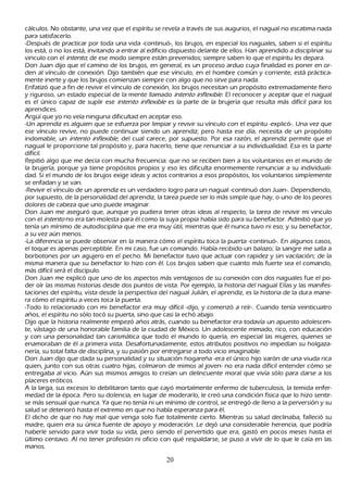 cálculos. N o obstante, una vez que el espíritu se revela a través de sus augurios, el nagual no escatima nada
para satisfacerlo.
-Después de practicar por toda una vida -continuó-, los brujos, en especial los naguales, saben si el espíritu
los está, o no los está, invitando a entrar al edificio dispuesto delante de ellos. Han aprendido a disciplinar su
vinculo con el int ent o; de ese modo siempre están prevenidos; siempre saben lo que el espíritu les depara.
Don J uan dijo que el camino de los brujos, en general, es un proceso arduo cuya finalidad es poner en or-
den al vínculo de conexión. Dijo también que ese vínculo, en el h ombre común y corriente, está práctica-
mente inerte y que los brujos comienzan siempre con algo que no sirve para nada.
Enfatizó que a fin de revivir el vínculo de conexión, los brujos necesitan un propósito extremadamente fiero
y riguroso, un estado especial de la mente llamado int ent o inf l ex ib l e. El reconocer y aceptar que el nagual
es el único capaz de suplir ese int ent o inf l ex ib l e es la parte de la brujería que resulta más difícil para los
aprendices.
Argü í que yo no veía ninguna dificultad en aceptar eso.
-Un aprendiz es alguien que se esfuerza por limpiar y revivir su vínculo con el espíritu -explicó-. Una vez que
ese vínculo revive, no puede continuar siendo un aprendiz; pero h asta ese día, necesita de un propósito
indomable, un int ent o inf l ex ib l e, del cual carece, por supuesto. P or esa razón, el aprendiz permite que el
nagual le proporcione tal propósito y, para h acerlo, tiene que renunciar a su individualidad. Esa es la parte
difícil.
R epitió algo que me decía con much a frecuencia: que no se reciben bien a los voluntarios en el mundo de
 la brujería, porque ya tiene propósitos propios y eso les dificulta enormemente renunciar a su individuali-
dad. S i el mundo de los brujos exige ideas y actos contrarios a esos propósitos, los voluntarios simplemente
 se enfadan y se van.
 -R evivir el vínculo de un aprendiz es un verdadero logro para un nagual -continuó don J uan-. Dependiendo,
 por supuesto, de la personalidad del aprendiz, la tarea puede ser lo más simple que h ay, o uno de los peores
 dolores de cabeza que uno puede imaginar.
 Don J uan me aseguró que, aunque yo pudiera tener otras ideas al respecto, la tarea de revivir mi vinculo
 con el int ent o no era tan molesta para él como la suya propia h abía sido para su benefactor. Admitió que yo
 tenía un mínimo de autodisciplina que me era muy útil, mientras que él nunca tuvo ni eso; y su benefactor,
 a su vez aún menos.
 -L a diferencia se puede observar en la manera cómo el espíritu toca la puerta -continuó-. En algunos casos,
 el toque es apenas perceptible. En mi caso, fue un comando. Había recibido un balazo; la sangre me salla a
 borbotones por un agujero en el pech o. M i benefactor tuvo que actuar con rapidez y sin vacilación; de la
 misma manera que su benefactor lo h izo con él. L os brujos saben que cuanto más fuerte sea el comando,
 más difícil será el discípulo.
 Don J uan me explicó que uno de los aspectos más ventajosos de su conexión con dos naguales fue el po-
 der oír las mismas h istorias desde dos puntos de vista. P or ejemplo, la h istoria del nagual Elías y las manifes-
 taciones del espíritu, vista desde la perspectiva del nagual J ulián, el aprendiz, es la h istoria de la dura mane-
 ra cómo el espíritu a veces toca la puerta.
 -T odo lo relacionado con mi benefactor era muy difícil -dijo, y comenzó a reír-. C uando tenía veinticuatro
 añ os, el espíritu no sólo tocó su puerta, sino que casi la ech ó abajo.
 Dijo que la h istoria realmente empezó añ os atrás, cuando su benefactor era todavía un apuesto adolescen-
 te, vástago de una h onorable familia de la ciudad de M éxico. Un adolescente mimado, rico, con educación
 y con una personalidad tan carismática que todo el mundo lo quería, en especial las mujeres, quienes se
 enamoraban de él a primera vista. Desafortunadamente, estos atributos positivos no impedían su h olgaza-
 nería, su total falta de disciplina, y su pasión por entregarse a todo vicio imaginable.
 Don J uan dijo que dada su personalidad y su situación h ogareñ a -era el único h ijo varón de una viuda rica
 quien, junto con sus otras cuatro h ijas, colmaron de mimos al joven- no era nada difícil entender cómo se
 entregaba al vicio. Aún sus mismos amigos lo creían un delincuente moral que vivía sólo para darse a los
 placeres eróticos.
 A la larga, sus excesos lo debilitaron tanto que cayó mortalmente enfermo de tuberculosis, la temida enfer-
 medad de la época. P ero su dolencia, en lugar de moderarlo, le creó una condición física que lo h izo sentir-
 se más sensual que nunca. Y a que no tenía ni un mínimo de control, se entregó de lleno a la perversión y su
 salud se deterioró h asta el extremo en que no h abía esperanza para él.
 El dich o de que no h ay mal que venga solo fue totalmente cierto. M ientras su salud declinaba, falleció su
 madre, quien era su única fuente de apoyo y moderación. L e dejó una considerable h erencia, que podría
 h aberle servido para vivir toda su vida, pero siendo el pervertido que era, gastó en pocos meses h asta el
  último centavo. Al no tener profesión ni oficio con qué respaldarse, se puso a vivir de lo que le caía en las
  manos.

                                                      20
 