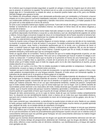 S in el dinero que le proporcionaba seguridad, se quedó sin amigos e incluso las mujeres que en otros tiem-
 pos lo amaron, le volvieron la espalda. P or primera vez en su vida, se encontró frente a una realidad que le
   exigía algo de sí. C onsiderando su estado de salud, su situación podría h aber sido el fin, pero era flexible.
   Decidió trabajar para ganarse la vida.
 S us h ábitos de sensualidad, empero, eran demasiado profundos para ser cambiados y lo forzaron a buscar
   empleo en lo único para lo cual tenía h abilidades naturales: el teatro. É l mismo decía, medio en broma, que
   sus credenciales artísticas eran sus exageradas y banales reacciones emocionales, y el h aber pasado la ma-
yor parte de su vida adulta en el lech o de actrices.
S e unió a una compañ ía teatral que viajaba a provincias. F uera del círculo de amigos y relaciones que le era
   familiar se transformó en un actor dramático intenso: era siempre el h éroe tísico de las obras religiosas y
   morales de la época.
   Don J uan comentó que una extrañ a ironía h abía marcado siempre la vida de su benefactor. Ah í estaba él,
   un perfecto depravado muriéndose a causa de su vida disoluta y aun así, desempeñ ando papeles de santos
   y míticos. I ncluso llegó a encarnar el papel de J esús en la interpretación de la P asión durante la S emana S an-
ta. S u salud resistió una sola gira teatral por los estados del norte: Dos cosas le sucedieron en la ciudad de
   Durango: su vida terminó y el espíritu tocó su puerta.
    T anto su muerte como el toque del espíritu llegaron al mismo tiempo, a plena luz del día en los matorrales.
   L a muerte lo sorprendió en el acto de seducir a una joven. Y a estaba sumamente débil y ese día se excedió
    demasiado. L a joven, vivaz, fuerte y locamente apasionada por él, lo incitó, con su promesa de h acer el
    amor, a caminar h asta un lugar muy apartado y solitario, a k ilómetros de distancia. Allí, en vez de h acer el
    amor, lo obligó a forcejear con ella por h oras enteras. C uando la joven por fin se rindió, él estaba comple-
    tamente exh austo y tosía tanto que casi no conseguía respirar.
      S intió un agudo dolor en el h ombro. T enía la sensación de que se le estaba desgarrando el pech o; un ata-
       que de incontrolable tos lo h izo arquearse. P ero aun así su compulsión por buscar el placer lo obligó a con-
      sumar su seducción. Y continuó h asta que la muerte se le presentó en forma de una h emorragia. F ue en-
       tonces cuando el espíritu h izo su aparición, a través de la persona de un indio que acudió en su ayuda.
    Desde antes ya él h abía notado que el indio los seguía, pero no le dio más importancia al asunto, ya que
    estaba absorto en su seducción.
  Vio, como en un sueñ o, a la ch ica. Ella no estaba asustada ni h abía perdido la compostura. C allada y efi-
    cientemente, se puso su ropa y se esfumó como una brisa.
     T ambién vio que el indio corrió h acia él y trató de incorporarlo. L o oyó decir idioteces, suplicar a Dios y mas-
       cullar palabras incomprensibles en una lengua extrañ a. Después, el indio actuó con tremenda rapidez. S i-
        tuándose de pie detrás de él, le propinó un fuerte golpe en la espalda.
       M uy racionalmente, el moribundo dedujo que ese h ombre o bien estaba tratando de desatascar el coágulo
    de sangre que lo mataba, o lo estaba tratando de asesinar. A medida que lo golpeaba en la espalda más y
    más, el agonizante quedó convencido de que era el amante o el esposo de la much ach a, y que lo quería
    matar por h aberla seducido. P ero al ver sus ojos intensamente brillantes, cambió de parecer; comprendió
    que el indio estaba simplemente loco y que no tenía nada que ver con la mujer. C on su último destello de
    racionalidad, prestó atención a los masculleos del indio. Estaba diciendo que el poder del h ombre era incal-
      culable; que la muerte existía sólo porque nosotros h abíamos aprendido a int ent ar l a; y que el int ent o de la
    muerte podía ser suspendido al h acer que el punto de encaje cambiara de posición.
    Después de tales aseveraciones, ya no le cupo la menor duda de que ese h ombre estaba completamente
    loco. S u situación era tan terriblemente teatral, morir a manos de un indio loco que mascullaba idioteces,
    que juró vivir el drama h asta el fin. Y se prometió no morir de la h emorragia ni de los golpes, sino de risa. Y
    rió h asta morir.
  Don J uan comentó que, naturalmente, su benefactor no podía tomar al indio en serio. N adie en sus cabales
    lo h aría, porque nadie tiene una conexión con el espíritu que esté limpia; much o menos un posible aprendiz
    que, después de todo, no se estaba dando de voluntario a la brujería.
 Dijo luego que desde el punto de vista del espíritu; a la brujería consiste en limpiar el vinculo que tenemos
    con él. El edificio que el espíritu empuja delante de nosotros, es en esencia, como una oficina de franquía,
    en la cual encontramos no tanto los procedimientos para franquear nuestro vinculo con el int ent o como el
    conocimiento silencioso que nos permite ganar franquía. S in ese conocimiento silencioso no h abría ningún
    procedimiento que funcionara.
      Explicó que los eventos desencadenados por los brujos con ayuda del conocimiento silencioso son tan sen-
  cillos, pero al mismo tiempo de proporciones abstractas tan inmensas, que los brujos decidieron, miles de
    añ os atrás, referirse a esos eventos sólo en términos simbólicos. L as manifestaciones y el toque del espíritu
    eran ejemplos de ello.


                                                       21
 