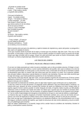 ¿ El j ar d í n no est ab a ver d e
d e l u na? . . . . . . El c iel o er a l im p io
 y az u l . . . Y h ay nu b es y vient o
  y el j ar d í n est á som b r í o. . .

        Cr eo q u e m i b ar b a er a
        neg r a. . . Y o est ab a vest id o
       d e g r is. . . Y m i b ar b a es b l anc a
   y est oy enl u t ad o. . . ¿ Es m í o
      é st e and ar ? ¿ Tiene est a voz ,
     q u e ah or a su ena en m í , l os r it m os
    d e l a voz q u e y o t ení a?
  ¿ S oy y o, o soy el m end ig o
 q u e r ond ab a m i j ar d í n,
al c aer l a t ar d e? . . .
M ir o
en t or no. . . H ay nu b es y vient o. . .
 El j ar d í n est á som b r í o . . .

. . . Y voy y veng     o. . . ¿ Es q u e y o
no m e h ab í a y      a d or m id o?
 M i b ar b a est á   b l anc a. . . Y t od o
es l o m ism o y      no es l o m ism o. . .

R eleí el poema otra vez para mis adentros y capté el estado de impotencia y azoro del poeta. L e pregunté a
 don J uan si él captaba lo mismo.
-C reo que el poeta siente la presión de la vejez y el ansia que eso produce -dijo don J uan-. P ero eso es sólo
 una parte. L a otra parte, la que me interesa es que el poeta, aunque no mueve nunca su punto de encaje,
 intuye que algo increíble está en juego. I ntuye con gran precisión que existe un factor innominado, impo-
 nente por su misma simplicidad que determina nuestro destino.

                                                              L OS T R UC OS D E L E S P I R I T U

                                           V . Q U IT A R E L P O L V O   DE L V ÍNC U L O   C O N E L E S P ÍR IT U

  El sol aún no h abía asomado por sobre los picos orientales, pero el día ya estaba caluroso. Al llegar a la pri-
  mera cuesta empinada del camino, a unos cuantos k ilómetros del pueblo, don J uan se detuvo a la vera de
 la carretera pavimentada. S e sentó junto a unas enormes rocas, arrancadas de la faz de la montañ a cuando
 la dinamitaron para abrir el camino. M e h izo señ as para que me sentara a su lado. P or lo general, parába-
 mos ah í para h ablar o descansar cuando íbamos en camino a las montañ as. Esta vez, don J uan anunció que
 el viaje sería largo y que h asta podríamos quedarnos en las montañ as varios días.
 -Hay much as cosas que discutir -dijo don J uan-, así que vayamos al grano de una buena vez. El tercer centro
 abstracto se llama los T rucos del Espíritu, o los trucos de lo abstracto, o el ac ec h ar se a sí mismo, o el desem-
 polvar el vínculo con el int ent o.
M e sorprendió la andanada de nombres, pero no dije nada. Esperé a que continuara con su explicación.
-Y otra vez, como en el caso del primer y el segundo centro abstracto, h ay una h istoria básica -continuó-. L a
 h istoria dice que, después de tocar la puerta del h ombre de quien ya h ablamos sin tener ningún éxito, el
  espíritu siguió el único camino posible: el ardid. Después de todo, el espíritu h abía resuelto sus dificultades
  anteriores como el h ombre por medio del ardid. Era obvio que si quería que ese h ombre le prestara aten-
  ción debía engatusarlo de nuevo. De esa manera, el espíritu empezó a instruirlo en los misterios de la brujer-
 ía. Y así es como el aprendizaje de la brujería se transformó en lo que es: una ruta de artificio y subterfugio.
 -L a h istoria dice que el espíritu engatusó al h ombre h aciéndolo cambiar una y otra vez de niveles de con-
  ciencia, con el fin de explicarle en ambos reinos cómo ah orrar energía y reforzar su vínculo de conexión.
  Don J uan me dijo que si aplicábamos esta h istoria a un ambiente moderno, nos encontraríamos con el caso
  del nagual, conducto viviente del espíritu, que repite la estructura de este centro abstracto y recurre al artifi-
  cio y al subterfugio para enseñ ar.
  Dejó de h ablar súbitamente y se levantó, luego ech ó a andar h acia la cordillera de montañ as. Aceleré el
  paso y comenzamos nuestro ascenso.

                                                                           23
 