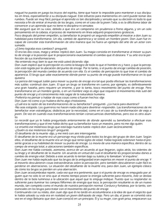nagual h a puesto en juego los trucos del espíritu, tiene que h acer lo imposible para mantener a sus discípu-
     los en línea, especialmente a su discípulo nagual. Este esfuerzo para mantenerlos en carril puede tomar dos
 rumbos. P uede ser muy fácil, porque el aprendiz es tan disciplinado y sensato que su decisión es todo lo que
 necesita a fin de entrar al mundo de los brujos, como en el caso de la joven T alía; o es la dificilísima labor de
 convencer a un aprendiz que no tiene ni disciplina ni sensatez.
    M e aseguró que en su caso, debido a que era un campesino sin prudencia o freno alguno, y sin un solo
 pensamiento en la cabeza, el proceso de mantenerlo en línea adquirió proporciones grotescas.
P oco después del primer empellón, su benefactor le propinó un segundo empellón al mostrar a don J uan su
 h abilidad para transformarse. Un día, cambió de apariencia y se volvió un h ombre joven. Don J uan fue in-
     capaz de concebir esta transformación de otra manera que no fuera un ejemplo del arte de un actor con-
  sumado.
    -¿C ómo lograba esos cambios? -pregunté.
-El era las dos cosas, mago y artista -replicó don J uan-. S u magia consistía en transformarse al mover su pun-
 to de encaje a la posición que le proporcionaría exactamente el cambio que él deseara. Y su arte era la per-
    fección de sus transformaciones.
    -N o entiendo muy bien lo que me está usted diciendo -dije.
     Don J uan explicó que la percepción es como la bisagra de todo lo que el h ombre es y h ace, y que la percep-
 ción está regida por la ubicación del punto de encaje. P or lo tanto, si el punto de encaje cambia de posición,
  la percepción del mundo cambia de acuerdo con ella. Es el cambio de percepción lo que trae el cambio de
  apariencia. El brujo que sabe exactamente dónde poner su punto de encaje puede transformarse en lo que
  quisiera.
    -L a pericia del nagual J ulián para mover su punto de encaje era tal que podía efectuar las transformaciones
  más sutiles -continuó don J uan-. El que un brujo se transforme en cuervo, por ejemplo, es definitivamente
  una gran h azañ a, pero requiere un enorme, y por lo tanto, tosco movimiento del punto de encaje. P ero
  transformarse en un h ombre gordo, o en un h ombre viejo es algo que requiere el movimiento más sutil del
  punto de encaje y el conocimiento más sagaz de la naturaleza h umana.
 -P referiría no pensar o h ablar de esas cosas como si fueran h ech os -dije.
    Don J uan rió como si yo h ubiera dich o algo ch istosísimo.
    -¿C uál era la razón de las transformaciones de su benefactor? -pregunté-. ¿L o h acía para divertirse?
    -N o seas estúpido. L os guerreros no h acen nada sólo para divertirse -respondió-. L as transformaciones de mi
  benefactor eran estratégicas; didácticas por la necesidad, como en el caso de su transformación de viejo a
  joven. De vez en cuando esas transformaciones tenían consecuencias divertidísimas, pero eso es otro asun-
     to.
  L e recordé que yo le h abía preguntado anteriormente de dónde aprendió su benefactor a efectuar esas
   transformaciones y que él me h abía dich o que su benefactor tuvo un maestro, pero no me dijo quién.
    -L e enseñ ó ese misterioso brujo que está bajo nuestra tutela -replicó don J uan lacónicamente.
 -¿Q uién es ese misterioso brujo? -pregunté.
-El desafiante de la muerte -dijo, y me miró con aire interrogante.
El desafiante de la muerte era un personaje muy vívido para todos los brujos del grupo de don J uan. S egún
   ellos, el desafiante de la muerte era un brujo que tenía siglos de edad. Había logrado sobrevivir h asta el pre-
    sente gracias a su h abilidad de mover su punto de encaje. L o movía de una manera específica, dentro de su
   campo de energía total, a ubicaciones también específicas.
   Don J uan me h abía contado, asimismo, acerca de un acuerdo al que llegaron, siglos atrás, los videntes de
   su linaje y el desafiante de la muerte. Un acuerdo en virtud del cual el desafiante les proporcionaba dones a
   cambio de energía vital. Debido a este acuerdo lo tenían bajo su tutela y lo llamaban "el inquilino".
    Don J uan me h abía explicado que los brujos de la antigü edad eran expertos en mover el punto de encaje. Y
   al moverlo descubrieron cosas extraordinarias sobre la percepción, pero también descubrieron cuán fácil es
   perderse en aberraciones. L a situación del desafiante de la muerte era, para don J uan, un ejemplo clásico
   de cómo los brujos se pierden en una aberración.
    Don J uan acostumbraba repetir, cada vez que era pertinente, que si el punto de encaje es empujado por al-
     guien que no sólo lo ve sino que al mismo tiempo posee la energía suficiente para moverlo, éste se desliza
   dentro de la bola luminosa a la ubicación que aquel que lo empuja indique. P uesto que su resplandor es
   suficiente para iluminar los campos filiformes de energía que toca, la percepción resultante es de un nuevo
   mundo, tan completo como el mundo de nuestra percepción normal. C ordura y fortaleza, por lo tanto, son
   esenciales en los brujos para tratar con el movimiento del punto de encaje.
   C ontinuando con su relato, don J uan dijo que él no tardó en acostumbrarse a la idea de que el viejecito que
    le h abía salvado su vida era en realidad un joven disfrazado de viejo. P ero un día, el joven se convirtió otra
    vez en el viejo B elisario que don J uan conoció en un principio. É l y su mujer, con gran prisa, empacaron sus

                                                     25
 