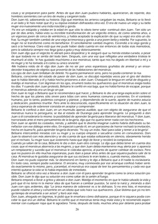 cosas y se prepararon para partir. Antes de que don J uan pudiera h ablarles, aparecieron, de repente, dos
h ombres sonrientes con un tiro de mulas y cargaron todo.
Don J uan rió, saboreando su h istoria. Dijo que mientras los arrieros cargaban las mulas, B elisario se lo llevó
 a un lado y le h izo notar que él y su esposa estaban disfrazados otra vez. É l era de nuevo un viejo y su bella
 mujer era nuevamente una india irascible y gorda.
 -Y o era un estúpido y estaba en la edad en que sólo lo obvio tiene valor -continuó don J uan-. T an sólo un
 par de días antes, h abía visto su increíble transformación de un viejecillo enteco, de como setenta añ os, a
 un vigoroso joven de cerca de veinticinco, y h abía aceptado la explicación de que su vejez era sólo un dis-
 fraz. S u mujer también cambió de una vieja acrimoniosa y gorda a una joven bella y esbelta. P or supuesto, la
 mujer no se transformó como mi benefactor. El sencillamente cambió mujeres. Escondió a la vieja gorda y
 sacó a la h ermosa. C laro está que me pude h aber dado cuenta en ese entonces de todas esas maniobras,
 pero la sabiduría siempre nos llega gota a gota y muy dolorosamente.
 Don J uan dijo que el viejecito lo abrazó para despedirse y le aseguró que su h erida estaba curada, a pesar
 de que todavía no se sentía del todo bien. Después, con una voz que reflejaba una verdadera tristeza le
  murmuró al oído: "le h as gustado much ísimo a ese monstruo; tanto que nos h a dejado en libertad a mí y a
   mi mujer y te h a tomado a ti como su único sirviente".
   -M e h ubiera reído de él -dijo don J uan- de no ser por unos espantosos gruñ idos de animal y un ensor-
  decedor traqueteo de objetos que provenía de las h abitaciones del monstruo.
  L os ojos de don J uan brillaban de deleite. Y o quería permanecer serio, pero no podía contener la risa.
 B elisario, consciente del estado de pavor de don J uan, se disculpó repetidas veces por el giro del destino
   que lo h abía liberado a él y h abía h ech o prisionero a don J uan. C h asqueó la lengua en señ al de disgusto y
   maldijo al monstruo. C on lágrimas en los ojos, enumeró todos los queh aceres que el monstruo exigía todos
   los días. Y cuando don J uan protestó, B elisario le confió en voz baja, que no h abía forma de escapar, porque
   el monstruo además era un brujo sin par.
   Don J uan le rogó a B elisario que le recomendara qué h acer, y B elisario le dio una larga explicación sobre el
   h ech o de que los planes sólo sirven para lidias con seres h umanos comunes y corrientes. En el contexto
    h umano, por lo tanto, podemos conspirar y planear, y dependiendo de la suerte, aparte de nuestra astucia
     y dedicación, podemos triunfar. P ero ante lo desconocido, específicamente en la situación de don J uan, la
       única esperanza de sobrevivir consistía en aceptar y comprender.
     B elisario le confesó a don J uan, en un murmullo apenas audible, que con objeto de asegurarse de que el
       monstruo nunca lo perseguiría, se iba al estado de Durango para aprender brujería. L e preguntó a don
         J uan si él consideraría lo mismo: la posibilidad de aprender brujería para liberarse del monstruo. Y don J uan,
           h orrorizado ante el mero pensamiento de la brujería, dijo que no quería tener nada con los h ech iceros.
         Don J uan se apretó los costados, riendo, y admitió que le divertía imaginar cuánto h abría disfrutado su be-
       nefactor con ese diálogo entre ellos. En especial cuando él, en un paroxismo de h orror rech azó la invitación,
        h ech a en buena fe, para aprender brujería diciendo: "Y o soy un indio. N ací para odiar y temer a la brujería".
      B elisario intercambió miradas con su mujer y su cuerpo empezó a sacudirse como en convulsiones. Don
       J uan lo observó con más atención y se dio cuenta de que estaba sollozando en silencio, obviamente h erido
           por el rech azo. S u mujer tuvo que sostenerlo h asta que dejó de llorar y recobró la compostura.
          C uando ya salían de la casa, B elisario le dio a don J uan otro consejo. L e dijo que debía tener en cuenta dos
            cosas: que el monstruo aborrecía a las mujeres, y que don J uan debía mantenerse muy alerta por si aparecía
            un remplazante y sucedía que el monstruo le cobraba aprecio, al punto de querer cambiar de esclavo. P ero
            que no pusiera en ello much as esperanzas, pues iban a pasar añ os antes de que siquiera pudiera salir de la
            casa. Al monstruo le gustaba asegurarse de que sus esclavos le eran leales o, cuando menos, obedientes.
            Don J uan no pudo soportar más. S e desmoronó en llanto y le dijo a B elisario que a él nadie lo esclavizaría.
            En todo caso, siempre podía suicidarse. El anciano, muy conmovido por ese arranque confesó h aber senti-
            do exactamente lo mismo, pero, ¡caramba!, el monstruo era capaz de leer los pensamientos y cada vez que
              intentó quitarse la vida se lo h abía impedido de inmediato.
             B elisario se ofreció otra vez a llevarse a don J uan con él para aprender brujería como la única solución po-
            sible. Don J uan le dijo que su solución era como saltar de la sartén al fuego.
            B elisario empezó a llorar a gritos y abrazó a don J uan. M aldijo el momento en que le h abía salvado la vida y
              juró que él no tenía ni la menor idea de que fueran a cambiar puestos. S e sonó la nariz y , mirando a don
              J uan con ojos ardientes, dijo "L a única manera de sobrevivir es si te disfrazas. S i no eres listo, el monstruo
               puede robarte el alma y convertirte en un idiota que solo h ace sus queh aceres. ¡Q ue lástima que yo no ten-
              ga tiempo de enseñ arte a ser actor!" y lloró aún más.
               Don J uan, ah ogado en lágrimas, le pidió que le enseñ ara cómo disfrazarse, porque él ni siquiera podía con-
              cebir lo que era un disfraz. B elisario le confió que el monstruo tenía muy mala vista y le recomendó experi-
               mentar con cualquier ropa que le agradara. T enía, después de todo, much os añ os por delante para probar

                                                          26
 