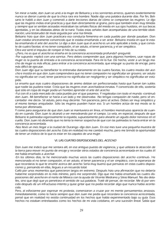 S in mirar a nadie, don J uan se unió a la mujer de B elisario y a los sonrientes arrieros, quienes evidentemente
  nunca se dieron cuenta de que la ch ica rara era h ombre. N adie dijo una palabra durante días. P or fin, B eli-
sario le h abló a don J uan y comenzó a darle lecciones diarias de cómo se comportan las mujeres. L e dijo
  que las mujeres indias eran practicas y que iban directamente al grano, pero que también eran muy tímidas
  y siempre que se sentían acosadas mostraban las señ ales físicas del miedo en sus ojos h uidizos, en sus bocas
  apretadas, y en las dilatadas aletas de la nariz. T odas estas señ ales iban acompañ adas de una terrible obsti-
      nación; una testarudez de mula seguida por una risa tímida.
     B elisario h izo que don J uan practicara esa conducta femenina en cada pueblo por donde pasaban. Don
  J uan estaba sinceramente convencido que le estaba enseñ ando a ser actor. B elisario insistía en que le esta-
       ba enseñ ando el arte del ac ec h o. L e dijo a don J uan que el ac ec h o es un arte aplicable a todo, y que consis-
        te de cuatro facetas: el no tener compasión, el ser astuto, el tener paciencia, y el ser simpático.
      O tra vez sentí el impulso de romper el h ilo de su relato.
     -¿P ero, no es que el ac ec h o se enseñ a en la conciencia acrecentada profunda? -pregunté.
 -P or supuesto -replicó con una sonrisa-. P ero debes comprender que, para algunos h ombres, usar ropas de
   mujer es la puerta de entrada a la conciencia acrecentada. P ara mí lo fue. De h ech o, vestir a un brujo ma-
      ch o de mujer es más eficaz, para entrar a la conciencia acrecentada, que empujar su punto de encaje, pero
   más difícil de ejecutar.
     Don J uan dijo que su benefactor lo entrenaba diariamente en las cuatro facetas, los cuatro modos del ac e-
   c h o e insistía en que don J uan comprendiera que no tener compasión no significaba ser grosero; ser astuto
    no significaba ser cruel; tener paciencia no significaba ser negligente y ser simpático no significaba ser estú-
       pido.
       L e enseñ o que esas cuatro disposiciones de animo debían ser perfeccionadas h asta que fueran tan sutiles
    que nadie las pudiera notar. C reía que las mujeres eran ac ec h ad or as innatas. Y convencido de ello, sostenía
    que sólo en ropa de mujer podía un h ombre aprender el arte del ac ec h o.
     -F ui con él a cada mercado de cada pueblo por el que pasamos. Y regateaba con todo el mundo -continuó
    don J uan-. M i benefactor se h acía a un lado y me observaba. -N o tengas compasión de nadie, pero sé en-
     cantador -me decía-. S é astuto, pero muy decente. T en paciencia, pero sé activo. Debes ser muy simpático y
    al mismo tiempo aniquilador. S ólo las mujeres pueden h acer eso. S i un h ombre actúa de ese modo se lo
    toma por afeminado.
Y como para asegurarse de que don J uan se mantuviera en línea, el h ombre monstruoso aparecía de cuan-
do en cuando. Don J uan lo alcanzó a ver merodeando por el campo. L o veía, en especial, después de que
    B elisario le palmeaba vigorosamente la espalda, supuestamente para aliviarle un agudo dolor nervioso en el
     cuello. Don J uan rió diciendo que no tenía la menor sospech a de que con las palmadas lo h acía entrar en la
     conciencia acrecentada.
 -N os llevó un mes llegar a la ciudad de Durango -dijo don J uan-. En ese mes tuve una pequeñ a muestra de
     las cuatro disposiciones del ac ec h o. Esto en realidad no me cambió much o, pero me brindó la oportunidad
     de tener un indicio de lo que es estar en los zapatos de una mujer.

                                  V I. L A S C U A T R O   DIS P O S IC IO NE S DE L A C E C H O

 Don J uan me indicó que me sentara allí, en ese antiguo puesto de vigilancia, y que utilizara la atracción de
 la tierra para mover mi punto de encaje y recordar otros estados de conciencia acrecentada en los cuales él
 me h abía enseñ ado a ac ec h ar .
 -En los últimos días, te h e mencionado much as veces las cuatro disposiciones del ac ec h o -continuó-. He
 mencionado el no tener compasión, el ser astuto, el tener paciencia y el ser simpático, con la esperanza de
 que recordaras lo que te enseñ é acerca del ac ec h o. S ería muy bueno que pensaras en estas cuatro disposi-
     ciones y, pensando en ellas, llegues a un recuerdo total.
    C alló por unos momentos que parecieron largos en extremo. Después h izo una afirmación que no debería
 h aberme sorprendido en lo más mínimo, pero me sorprendió. Dijo que me h abía enseñ ado las cuatro dis-
     posiciones del ac ec h o en el norte de M éxico con la ayuda de Vicente M edrano y S ilvio M anuel. N o dio deta-
 lles, sino que dejó que yo penetrara el sentido de sus palabras. T raté dé pensar, de recordar. M e di por ven-
 cido después de un infructuoso intento y quise gritar que no podía recordar algo que nunca h abía aconte-
cido.
P ero, al esforzarme por expresar mi protesta, comenzaron a cruzar por mi mente pensamientos ansiosos.
  I nmediatamente, como lo h acía siempre que don J uan me pedía que recordara la conciencia acrecentada,
   pensé que en realidad no existía continuidad en los h ech os que h abía experimentado bajo su guía. Esos
   h ech os no estaban entrelazados como los h ech os de mi vida cotidiana, en una sucesión lineal. S abía que


                                                              29
 
