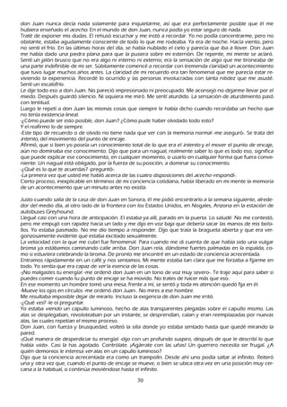 don J uan nunca decía nada solamente para inquietarme, así que era perfectamente posible que él me
h ubiera enseñ ado el ac ec h o. En el mundo de don J uan, nunca podía yo estar seguro de nada.
 T raté de exponer mis dudas. El reh usó escuch ar y me instó a recordar. Y o no podía concentrarme, pero no
  obstante, estaba agudamente consciente de todo lo que me rodeaba. Y a era de noch e. Hacía viento, pero
  no sentí el frío. En las últimas h oras del día, se h abía nublado el cielo y parecía que iba a llover. Don J uan
  me h abía dado una piedra plana para que la pusiera sobre mi esternón. De repente, mi mente se aclaró.
  S entí un jalón brusco que no era algo ni interno ni externo; era la sensación de algo que me tironeaba de
   una parte indefinible de mi ser. S úbitamente comencé a recordar con tremenda claridad un acontecimiento
   que tuvo lugar much os añ os antes. L a claridad de mi recuerdo era tan fenomenal que me parecía estar re-
   viviendo la experiencia. R ecordé lo ocurrido y las personas involucradas con tanta nitidez que me asusté.
   S entí un escalofrío.
    L e dije todo eso a don J uan. N o pareció impresionado ni preocupado. M e aconsejó no dejarme llevar por el
     miedo. Después guardó silencio. N i siquiera me miró. M e sentí aturdido. L a sensación de aturdimiento pasó
      con lentitud.
     L uego le repetí a don J uan las mismas cosas que siempre le h abía dich o cuando recordaba un h ech o que
      no tenía existencia lineal.
      -¿C ómo puede ser esto posible, don J uan? ¿C ómo pude h aber olvidado todo esto?
      Y el reafirmo lo de siempre.
      -Este tipo de recuerdo o de olvido no tiene nada que ver con la memoria normal -me aseguró-. S e trata del
      int ent o, del movimiento del punto de encaje.
      Afirmó, que si bien yo poseía un conocimiento total de lo que era el int ent o y el mover el punto de encaje,
       aún no dominaba ese conocimiento. Dijo que para un nagual, realmente saber lo que es todo eso, significa
        que puede explicar ese conocimiento, en cualquier momento, o usarlo en cualquier forma que fuera conve-
       niente. Un nagual está obligado, por la fuerza de su posición, a dominar su conocimiento.
       -¿Q ué es lo que te acuerdas? -preguntó-.
        -L a primera vez que usted me h abló acerca de las cuatro disposiciones del ac ec h o -respondí-.
       C ierto proceso, inexplicable en términos de mi conciencia cotidiana, h abía liberado en mi mente la memoria
        de un acontecimiento que un minuto antes no existía.

J usto cuando salía de la casa de don J uan en S onora, él me pidió encontrarlo a la semana siguiente, alrede-
 dor del medio día, al otro lado de la frontera con los Estados Unidos, en N ogales, Arizona en la estación de
  autobuses G reyh ound.
 L legué casi con una h ora de anticipación. El estaba ya allí, parado en la puerta. L o saludé. N o me contestó,
  pero me empujó con rapidez h acia un lado y me dijo en voz baja que debería sacar las manos de mis bolsi-
  llos. Y o estaba pasmado. N o me dio tiempo a responder. Dijo que traía la bragueta abierta y que era ver-
   gonzosamente evidente que estaba excitado sexualmente.
  L a velocidad con la que me cubrí fue fenomenal. P ara cuando me di cuenta de que h abía sido una vulgar
   broma ya estábamos caminando calle arriba. Don J uan reía, dándome fuertes palmadas en la espalda, co-
    mo si estuviera celebrando la broma. De pronto me encontré en un estado de conciencia acrecentada.
    Entramos rápidamente en un café y nos sentamos. M i mente estaba tan clara que me forzaba a fijarme en
     todo. Y o sentía que era capaz de ver la esencia de las cosas.
     -¡N o malgastes tu energía! -me ordenó don J uan en un tono de voz muy severo-. T e traje aquí para saber si
     puedes comer cuando tu punto de encaje se h a movido. N o trates de h acer más que eso.
     En ese momento un h ombre tomó una mesa, frente a mí, se sentó y toda mi atención quedó fija en él.
    -M ueve los ojos en círculos -me ordenó don J uan-. N o mires a ese h ombre.
    M e resultaba imposible dejar de mirarlo. I ncluso la exigencia de don J uan me irritó.
   -¿Q ué ves? -le oí preguntar.
   Y o estaba viend o un capullo luminoso, h ech o de alas transparentes plegadas sobre el capullo mismo. L as
     alas se desplegaban, revoloteaban por un instante, se desprendían, caían y eran reemplazadas por nuevas
     alas, las cuales repetían el mismo proceso.
     Don J uan, con fuerza y brusquedad, volteó la silla donde yo estaba sentado h asta que quedé mirando la
     pared.
     -¡Q ué manera de desperdiciar tu energía! -dijo con un profundo suspiro, después de que le describí lo que
     h abía vist o-. C asi la h as agotado. C ontrólate. ¡Agárrate con las uñ as! Un guerrero necesita ser frugal. ¿A
      quién demonios le interesa ver alas en un capullo luminoso?
      Dijo que la conciencia acrecentada era como un trampolín. Desde ah í uno podía saltar al infinito. R eiteró
      una y otra vez que, cuando el punto de encaje se mueve, o bien se ubica otra vez en una posición muy cer-
     cana a la h abitual, o continúa moviéndose h asta el infinito.

                                                      30
 