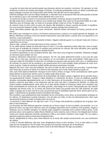 -L a gente no tiene idea del extrañ o poder que llevamos dentro de nosotros -continuó-. P or ejemplo, en este
    momento, tú tienes los medios para llegar al infinito. S i continúas portándote como un idiota, es posible que
    logres empujar tu punto de encaje h asta cierto límite, mas allá del cual no h ay regreso.
  Entendí el peligro del cual me estaba h ablando, o más bien tuve la sensación física de estar parado al borde
    de un abismo y que si me inclinaba h acia adelante iba a caer en él.
        -T u punto de encaje se movió a la conciencia acrecentada -continuó- porque te presté mi energía.
 N o dijo nada más y comimos en silencio una comida muy simple. Don J uan no me permitió beber té o café.
    -M ientras uses mi energía -dijo- no estás en tu propio tiempo. Estás en el mío. Y o bebo agua.
    Al caminar h acia el carro sentí un poco de náusea. M e tambaleé y estuve a punto de perder el equilibrio.
    Era una sensación bastante similar a la de caminar usando anteojos por primera vez.
      -N o te derrumbes todavía -dijo don J uan, sonriendo-. Adonde vamos necesitarás ser fuerte y preciso en ex-
tremo.
M e indicó que manejara el coch e a la frontera internacional y entrara a la ciudad gemela de N ogales, en
    M éxico. M ientras conducía, él me fue dando indicaciones: qué calle tomar, cuándo virar a la izquierda o a la
     derech a, a qué velocidad ir.
        -C onozco esta área muy bien -dije bastante irritado-. Dígame adónde quiere ir y lo llevaré h asta ah í. C omo si
     usted fuera en un taxi.
  -B ueno -dijo-. L lévame a la Avenida Hacia el C ielo, número 1 5 7 3 .
      Y o no sabía dónde estaba esa Avenida Hacia el C ielo o si la calle realmente existía. M ás aún, tuve la sospe-
         ch a de que él acababa de inventar el nombre para ponerme en ridículo. M e sentí ofendido, pero guardé
     silencio. En sus ojos brillantes h abía un destello burlón.
        -El sentirse importante es una verdadera tiranía -dijo-. N os h ace unos enojones insufribles. Debemos trabajar
     sin descanso para acabar con eso.
        C ontinuo dándome indicaciones como conducir. P or fin, me pidió detenerme frente a una casa de color
     beige, de un solo piso, ubicada en una esquina, en un vecindario de clase acomodada. Había algo en la
     casa que captó de inmediato mi atención: la rodeaba una gruesa capa de grava color ocre. L a sólida puerta
     de entrada, los marcos de las ventanas y las guarniciones de la casa estaban todas pintadas de color ocre,
     como la grava. T odas las ventanas visibles tenían persianas venecianas cerradas.
  B ajamos del carro. Don J uan iba adelante. N o tocó ni trató de abrir la puerta con una llave. C uando llega-
        mos h asta ella, la puerta se abrió en el silencio más absoluto, por sí sola, h asta donde yo pude ver.
  Don J uan entró apresuradamente. Aunque no me invitó a entrar, lo seguí. T enía curiosidad por saber quién
     h abía abierto la puerta por dentro, pero no h abía nadie atrás de ella.
  El interior de la casa daba una sensación de tranquilidad. N o h abía cuadros colgando de las paredes lisas y
      escrupulosamente limpias. T ampoco h abía lámparas ni estanterías de libros. El piso de baldosas amarillo
      doradas contrastaba agradablemente con el color blancuzco de las paredes. Entramos en un vestíbulo pe-
        queñ o y estrech o que daba a una espaciosa sala de cielo raso alto y ch imenea de ladrillos. L a mitad del
      cuarto estaba completamente vacía, pero en el lado donde estaba la ch imenea h abía unos muebles muy
      finos acomodados en semicírculo: dos sofás grandes, color beige en el centro, flanqueados por dos sillones
      tapizados del mismo color. En el centro del semicírculo h abía una pesada mesa de café redonda, de roble
      sólido. A juzgar por lo que veía de la casa, las personas que la h abitaban parecían tener dinero pero ser fru-
 gales. Y obviamente les gustaba sentarse alrededor del fuego.
Dos h ombres, cuya edad parecía estar alrededor de los cincuenta y cinco añ os, se encontraban sentados en
      los sillones. S e levantaron cuando entramos. Uno de ellos era indio, el otro era latinoamericano. Don J uan
      me presentó primero al indio; él estaba más cerca de mí.
  -T e presento a S ilvio M anuel -me dijo don J uan-. El es el brujo más poderoso y peligroso de mi grupo, tam-
      bién el más misterioso.
       L as facciones de S ilvio M anuel parecían sacadas de un fresco maya. S u tez era pálida, casi amarilla. L e vi as-
      pecto de ch ino. S us ojos eran oblicuos, pero sin el pliegue epicántico de los asiáticos; eran grandes, negros y
      brillantes. Era un h ombre lampiñ o. S u cabello negro azabach e mostraba unos cuantos h ebras grises. T enía
      pómulos altos, nariz aquilina y labios llenos. M edía un metro setenta, más o menos. Era delgado pero fuerte;
      vestía una camisa deportiva amarilla, pantalones cafés y una liviana ch amarra color beige. P or sus ropas y
      apariencia general, parecía mexicano-norteamericano.
   S onreí, alargándole la mano, pero S ilvio M anuel no la tomó. M e saludó someramente con una inclinación
      de cabeza.
    -Y este es Vicente M edrano -dijo don J uan dirigiéndose h acia el otro h ombre-. El es el más sabio y el más
      viejo de mis compañ eros. N o en edad, sino porque fue el primer discípulo de mi benefactor.
Vicente h izo un gesto de cabeza tan breve como el de S ilvio M anuel. N o dijo una palabra.


                                                        31
 