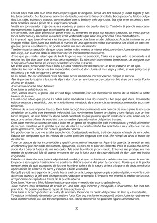 Era un poco más alto que S ilvio M anuel pero igual de delgado. T enía una tez rosada, y usaba bigote y bar-
 ba, bien cortados. S us facciones eran casi delicadas; una nariz fina y cincelada, boca pequeñ a, labios delga-
 dos. L as cejas, espesas y oscuras, contrastaban con su barba y pelo agrisados. S us ojos eran castañ os y tam-
 bién brillantes. R eía a pesar de su expresión ceñ uda.
Vestía un conservador traje de sirsaca verdosa, y camisa de cuello abierto. T ambién él parecía mexicano-
 norteamericano. S upuse que era el dueñ o de la casa.
 En contraste, don J uan parecía un peón indio. S u sombrero de paja, sus zapatos gastados, sus viejos panta-
 lones color caqui y su camisa a cuadros eran vestimentas que usan los jardineros o los criados típicos.
L a impresión que tuve al verlos a los tres juntos fue que don J uan estaba disfrazado. Acudió a mi mente una
 imagen militar. Don J uan era el oficial al mando de una operación militar clandestina, un oficial de alto ran-
  go que, pese a sus esfuerzos, no podía ocultar sus añ os de mando.
 T ambién tuve la sensación de que todos tenían más o menos la misma edad, pero don J uan parecía much o
  más viejo, aun cuando daba la impresión de ser infinitamente más fuerte.
  -C reo que ya ustedes saben que de toda la gente que h e conocido, C arlos es el que más se consiente a sí
  mismo -les dijo don J uan con la más seria expresión-. Es aún peor que nuestro benefactor. L es aseguro que
    si h ay alguien que toma los vicios y pecadillos en serio es C arlos.
   M e ech é a reír, pero nadie más lo h izo. L os dos h ombres me miraron con un brillo extrañ o en los ojos.
  -Ustedes tres van a h acer un trío memorable -continuó don J uan- el más viejo y sabio, el más peligroso y
    misterioso y el más arrogante y pervertido.
  N i así rieron. M e escudriñ aron h asta h acerme sentir incómodo. P or fin Vicente rompió el silencio.
  -N o sé porque lo trajiste a la casa -le dijo a don J uan en un tono seco y cortante-. N o sirve para nada. P onlo
    afuera, en el patio.
    -Y amárralo -añ adió S ilvio M anuel.
    Don J uan se volvió h acia mí.
    -Ven, vamos afuera, al patio -dijo en voz baja, señ alando con un movimiento lateral de la cabeza la parte
    trasera de la casa.
    Era más que obvio que yo no les h abía caído nada bien a los dos h ombres. N o supe qué decir. R ealmente
    estaba enojado y resentido, pero en cierta forma mi estado de conciencia acrecentada aminoraba esos sen-
     timientos.
    S alimos de la casa al patio trasero. Don J uan recogió tranquilamente una cuerda de cuero y me la enroscó
     alrededor del cuello con tremenda velocidad. S us movimientos fueron tan ágiles y tan rápidos que un ins-
     tante después, sin aún h aberme dado cabal cuenta de lo que pasaba, quedé atado del cuello, como un pe-
     rro, a uno de los pilares de concreto que sostenían el pesado tech o del pórtico trasero.
     Don J uan meneó la cabeza de lado a lado en un gesto de resignación o de incredulidad, y volvió al interior
      de la casa, mientras yo le gritaba que me desatara. L a cuerda estaba tan apretada a mi cuello que me im-
      pedía gritar fuerte, como me h ubiera gustado h acerlo.
     N o podía creer lo que me estaba sucediendo. C onteniendo mi furia, traté de desatar el nudo de mi cuello.
      Estaba tan compacto que las h ebras de cuero parecían pegadas con cola. M e rompí las uñ as al tratar de
       desatarlas.
      T uve un ataque de ira incontrolable y gruñ í como animal impotente. Agarré la cuerda, la enredé en mis
       antebrazos y jalé con toda mis fuerzas, apoyando, los pies en el pilar de concreto. P ero la cuerda era dema-
        siado dura para la fuerza de mis músculos. M e sentí h umillado y con miedo. El temor me produjo un mo-
       mento de sobriedad. M e di cuenta entonces de que la falsa aura de razonabilidad de don J uan me h abía
        engañ ado.
        Estudié mi situación con toda la objetividad posible y vi que no h abía otra salida más que cortar la cuerda.
        Empecé a restregarla frenéticamente contra la afilada esquina del pilar de concreto. P ensé que si la podía
        romper antes de que cualquiera de los tres h ombres saliera de la casa y viniera a la parte de atrás, tendría la
        oportunidad de correr a mi carro y escapar a toda velocidad.
        R esoplé y sudé restregando la cuerda h asta casi cortarla. L uego apoyé un pie contra el pilar, envolví la cuer-
         da en los brazos y la jalé con desesperación h asta que se rompió. El impacto me aventó al interior de la casa,
         arrojándome de espaldas a través de la puerta abierta.
         Don J uan, Vicente y S ilvio M anuel estaban parados en medio del cuarto aplaudiendo.
        -Q ué manera más dramática de entrar en una casa -dijo Vicente y me ayudó a levantarme-. M e h as sor-
        prendido. N o pensé que fueras capaz de tales explosiones.
        Don J uan se acercó y desh izo el nudo, de un tirón, liberando mi cuello del pedazo de lazo que lo rodeaba.
       Y o estaba temblando de miedo, cansancio y furia. C on voz vacilante le pregunté a don J uan por qué me es-
        taba atormentando así. L os tres rompieron a reír. En ese momento no parecían figuras amenazantes.


                                                       32
 