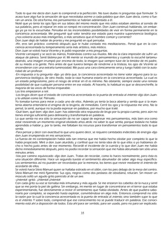 T odo lo que me decía don J uan lo comprendí a la perfección. N o tuve dudas ni preguntas que formular. S i
      acaso tuve algo fue la sensación de que necesitaba asirme a cada palabra que don J uan decía, como si fue-
ran un ancla. De otra forma, mis pensamientos se h abrían adelantado a él.
N oté que yo tenía los ojos fijos en sus labios del mismo modo que mis oídos estaban atentos al sonido de
      sus palabras, pero al reparar en esto se rompió mi concentración. Don J uan continuó h ablando, sin embar-
          go yo ya no lo escuch aba. P ensaba en las inconcebibles posibilidades de vivir en forma permanente en la
      conciencia acrecentada. M e pregunté qué valor tendría ese estado para nuestra supervivencia biológica;
      ¿nos volvería acaso más inteligentes, o más sensitivos que el h ombre común y corriente?
          Don J uan dejó de h ablar de pronto y me preguntó en qué pensaba.
   -Ah , eres tan práctico -comentó después que le h ube contado mis meditaciones-. P ensé que en la con-
          ciencia acrecentada tu temperamento sería más artístico, más místico.
          Don J uan se volvió h acia Vicente y le pidió responder a mis preguntas.
          Vicente carraspeó y se secó las manos, frotándolas contra sus muslos. M e dio la clara impresión de sufrir un
      ataque de pánico. S entí lástima por él. M i mente se inundó de pensamientos y cuando lo escuch é tartamu-
          deando, una imagen irrumpió por encima de todo; la imagen que siempre tuve de la timidez de mi padre,
      de su miedo a la gente. P ero antes de que tuviera tiempo de rendirme a la tristeza, los ojos de Vicente se
      encendieron con una extrañ a luminosidad. M e puso una cara cómicamente seria y luego h abló con la auto-
          ridad de un profesor.
           -En respuesta a tu pregunta -dijo- yo diría que, la conciencia acrecentada no tiene valor alguno para la su-
           pervivencia biológica, de otro modo, toda la raza h umana estaría en la conciencia acrecentada. L a cual es
      un estado peligrosísimo, pero el riesgo de entrar en él es mínimo. N o obstante, siempre existe una remota
      posibilidad de que cualquier persona entre en ese estado. Al h acerlo, lo h abitual es que se desconch infle, la
      mayoría de las veces de forma irreparable.
  L os tres empezaron a reír.
          -L os brujos dicen que el estado de conciencia acrecentada es la puerta de entrada al int ent o -dijo don J uan-
          y lo utilizan como tal. P iénsalo.
          Y o tomaba turnos para mirar a cada uno de ellos. Además yo tenía la boca abierta y sentía que si la man-
           tenía abierta entendería el enigma de la brujería, de inmediato. C erré los ojos y la respuesta me vino. N o la
      pensé, la sentí, aunque no la podía expresar en palabras, por much o que traté.
          -Q ué bien, qué bien -dijo don J uan- h as obtenido otra respuesta de brujo por tu propia cuenta, pero aún no
      tienes energía suficiente para delinearla y transformarla en palabras.
 L o que sentía no era sólo la sensación de no ser capaz de expresar mis pensamientos, más bien era como
      estar reviviendo un momento original olvidado añ os atrás: no saber lo que sentía, porque todavía no h abía
      aprendido a h ablar y, por lo tanto, me faltaban los recursos para transformar en pensamientos todo lo que
      sentía.
    -P ara pensar y decir con exactitud lo que uno quiere decir, se requiere cantidades indecibles de energía -dijo
      don J uan irrumpiendo en mis sensaciones.
   L a fuerza de mi contemplación h abía sido tan intensa que me h abía h ech o olvidar por completo lo que la
      h abía propiciado. M iré a don J uan aturdido, y confesé que no tenía idea de lo que ellos o yo h abíamos di-
          ch o o h ech o justo antes de ese momento. R ecordé el incidente de la cuerda y lo que don J uan me h abía
       dich o inmediatamente después, pero no podía recordar la sensación que me h abía abrumado tan sólo unos
       minutos antes.
          -Vas por camino equivocado -dijo don J uan-. T ratas de recordar, como lo h aces normalmente, pero ésta es
       una situación diferente. Hace un segundo tuviste el sentimiento abrumador de saber algo muy específico.
       L os sentimientos así no pueden ser recordados por la memoria, los tienes que revivir mediante el int ent o de
        acordarte de ellos.
    S e volvió h acia S ilvio M anuel quien se h allaba estirado en el sillón, con los pies debajo de la mesa del centro.
        S ilvio M anuel me miró fijamente. S us ojos, negros como dos pedazos de obsidiana, relucían. S in mover un
         músculo soltó un agudo grito parecido al de un ave.
          -¡Int ent o! -gritó-. ¡Int ent o! ¡Int ent o!
         C on cada grito su voz se tornaba más inh umana y más aguda. S e me erizaron los cabellos de la nuca y sentí
          que se me ponía la piel de gallina. S in embargo, mi mente en lugar de concentrarse en el terror que estaba
          experimentando, fue directamente a revivir el sentimiento que h abía olvidado. Antes de que pudiera sabo-
          rearlo por completo, se expandió h asta explotar, convirtiéndose en algo más. Entonces comprendí no sólo
          la razón por la cual la conciencia acrecentada es la puerta de entrada al int ent o, sino también supe lo que
          es el int ent o. Y sobre todo, comprendí que ese conocimiento no se puede traducir en palabras. Ese conoci-
miento está ah í a disposición de todos. Esta ah í para ser sentido, para ser usado, pero no para ser explicado.


                                                        35
 
