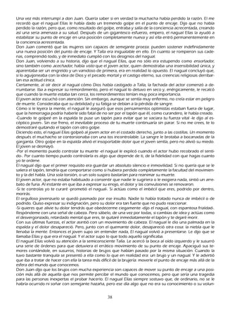 Una vez más interrumpí a don J uan. Q uería saber si en verdad la much ach a h abía perdido la razón. El me
recordó que el nagual Elías le h abía dado un tremendo golpe en el punto de encaje. Dijo que no h abía
perdido la razón, pero que, como resultado del golpe, entraba y salía de la conciencia acrecentada, creando
así una seria amenaza a su salud. Después de un gigantesco esfuerzo, empero, el nagual Elías la ayudó a
estabilizar su punto de encaje en una posición completamente nueva y así ella entró permanentemente en
la conciencia acrecentada.
Don J uan comentó que las mujeres son capaces de semejante proeza: pueden sostener indefinidamente
una nueva posición del punto de encaje. Y T alía era inigualable en ello. En cuanto se rompieron sus cade-
nas, comprendió todo, y de inmediato cumplió con los designios del nagual.
Don J uan, volviendo a su h istoria, dijo que el nagual Elías, que no sólo era estupendo como ensoñ ad or ,
sino también como ac ec h ad or , h abía vist o que el joven actor, quien demostraba una insensibilidad única, y
aparentaba ser un engreído y un vanidoso de primera, era en realidad lo opuesto. El nagual concluyó que,
si lo aguijoneaba con la idea de Dios y el pecado mortal y el castigo eterno, sus creencias religiosas derribar-
 ían esa actitud cínica.
C iertamente, al oír decir al nagual cómo Dios h abía castigado a T alía, la fach ada del actor comenzó a de-
 rrumbarse. I ba a expresar su remordimiento, pero el nagual lo detuvo en seco y, enérgicamente, le recalcó
 que cuando la muerte estaba tan cerca, los remordimientos tenían muy poca importancia.
 El joven actor escuch ó con atención. S in embargo, aunque se sentía muy enfermo, no creía estar en peligro
 de muerte. C onsideraba que su debilidad y su fatiga se debían a la pérdida de sangre.
 C ómo si le leyera la mente, el nagual le aseguró que esos pensamientos optimistas estaban fuera de lugar,
  que la h emorragia podría h aberle sido fatal de no ser por el tapón que él, como curandero, le h abía creado.
 -C uando te golpeé en la espalda te puse un tapón para evitar que se vaciara tu fuerza vital -le dijo al es-
  céptico joven-. S in ese freno, el inevitable proceso de tu muerte continuaría sin parar. S i no me crees, te lo
  demostraré quitando el tapón con otro golpe.
  Diciendo esto, el nagual Elías golpeó al joven actor en el costado derech o, junto a las costillas. Un momento
  después el much ach o se contorsionaba con una tos incontrolable. L a sangre le brotaba a bocanadas de la
  garganta. O tro golpe en la espalda alivió el insoportable dolor que el joven sentía, pero no alivió su miedo.
  El joven se desmayó.
  -P or el momento puedo controlar tu muerte -el nagual le explicó cuando el actor h ubo recobrado el senti-
  do-. P or cuanto tiempo puedo controlarla es algo que depende de ti, de la fidelidad con que h agas cuanto
  yo te ordene.
  El nagual dijo que el primer requisito era guardar un absoluto silencio e inmovilidad. S i no quería que se le
  saliera el tapón, tendría que comportarse como si h ubiera perdido completamente la facultad del movimien-
  to y la del h abla. Una sola torsión, o un solo suspiro bastarían para reanimar su muerte.
  El joven actor, que no estaba h abituado a consentir que nadie le sugiriera o le exigiera nada, sintió un arre-
  bato de furia. Al instante en que iba a expresar su enojo, el dolor y las convulsiones se renovaron.
  -S i te controlas yo te curaré -prometió el nagual-. S i actúas como el imbécil que eres, podrido por dentro,
  morirás.
  El orgulloso jovenzuelo se quedó pasmado por ese insulto. N adie lo h abía tratado nunca de imbécil o de
  podrido. Q uiso expresar su indignación, pero su dolor era tan fuerte que no pudo reaccionar.
  -S i quieres que alivie tu dolor tendrás que obedecerme ciegamente -dijo el nagual, con espantosa frialdad-.
  R espóndeme con una señ al de cabeza. P ero sábelo, de una vez por todas, si cambias de idea y actúas como
    el desvergonzado, retardado mental que eres, te quitaré inmediatamente el tapón y te dejaré morir.
   C on sus últimas fuerzas, el actor asintió con un movimiento de cabeza. El nagual le dio una palmada en la
    espalda y el dolor desapareció. P ero, junto con el quemante dolor, desapareció otra cosa: la niebla que le
    llenaba la mente. Entonces el joven supo sin entender nada, El nagual volvió a presentarse. L e dijo que se
    llamaba Elías y que era el nagual. Y el actor supo lo que todo aquello significaba.
    El nagual Elías volvió su atención a la semiconsciente T alía. L e acercó la boca al oído izquierdo y le susurró
    una serie de órdenes para que detuviera el errático movimiento de su punto de encaje. Apaciguó sus te-
    mores contándole, en susurros, h istorias de brujos que h abían pasado por la misma situación. C uando la
    tuvo bastante tranquila se presentó a ella como lo que en realidad era: un brujo y un nagual. Y le advirtió
    que iba a tratar de h acer con ella la tarea más difícil de la brujería: moverle el punto de encaje más allá de la
    esfera del mundo que conocemos.
    Don J uan dijo que los brujos con much a experiencia son capaces de mover su punto de encaje a una posi-
    ción más allá de aquella que nos permite percibir el mundo que conocemos, pero que sería una tragedia
    para las personas inexpertas el probar h acerlo. El nagual Elías siempre sostuvo que, de ordinario, no se le
    h abría ocurrido ni soñ ar con semejante h azañ a, pero ese día algo que no era su conocimiento o su volun-


                                                      38
 