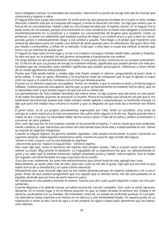 tad lo obligaba a actuar. L a maniobra dio resultado: T alía movió su punto de encaje más allá del mundo que
      conocemos y regresó a salvo.
           El nagual Elías tuvo luego otra intuición. S e sentó entre las dos personas tendidas en el suelo, el actor estaba
      desnudo, cubierto sólo por la ch aqueta del nagual, y revisó la situación con ellos. L es dijo que ambos, por la
      fuerza de las circunstancias, h abían caído en una trampa tendida por el espíritu mismo. É l, el nagual, era la
      parte activa de esa trampa, porque al encontrarlos en esas condiciones se h abía visto obligado a convertirse
      momentáneamente en su protector y a emplear sus conocimientos de brujería para ayudarlos. C omo su
      protector, su deber era advertirles que estaban a punto de llegar a un umbral único, y que a ellos les corres-
           pondía, juntos e individualmente, llegar a ese umbral y pasarlo. P ara llegar a él tenían que mantener una
      actitud de abandono pero sin osadía, una actitud de preocupación pero sin obsesiones. N o quiso decir más
      por miedo a confundirlos, o influir en su decisión. C reía que, si ellos iban a cruzar ese umbral, lo tenían que
      h acer con un mínimo de ayuda suya.
           El nagual los dejó solos en ese lugar y se fue a la ciudad a conseguir h ierbas medicinales, petates y frazadas.
       S u idea era que, en la soledad, los dos jóvenes alcanzarían y franquearían ese umbral.
    P or largo tiempo los dos permanecieron tendidos, el uno junto al otro, inmersos en sus propios pensamien-
           tos. El h ech o de que sus puntos de encaje se h ubieran movido, significaba que podían pensar con más pro-
   fundidad que de costumbre, pero también significaba que podían preocuparse, reflexionar y tener miedo
        de un modo igualmente más profundo.
 P uesto que T alía podía h ablar y estaba algo más fuerte rompió el silencio, preguntando al joven actor si
        tenía miedo. El h izo un gesto afirmativo y la much ach a sintió tal compasión por él que le apretó la mano
        entre las suyas y le cubrió los h ombros con el ch al que llevaba puesto.
 El joven no se atrevía a expresar una palabra. T emía, sin medida, a que le volviera el dolor y la h emorragia si
        h ablaba. Hubiera querido disculparse, decirle que su gran arrepentimiento era h aberle h ech o dañ o, que no
         le importaba morir y que estaba seguro de que ese era su último día.
L os pensamientos de T alía rotaban alrededor del mismo tema. L e dijo al joven que ella tenía un solo pesar:
         el de h aber forcejeado al punto de provocar su muerte. Ah ora la inundaba una sensación de paz que le era
         totalmente desconocida, puesto que h abía siempre vivido agitada e impulsada por su tremenda energía. L e
         dijo que para ella estaba muy cercana la muerte y que se alegraba de que todo iba a terminar ese mismo
         día.
         El joven actor, al oír sus propios pensamientos expresados por T alía, sintió un escalofrío. Una onda de
         energía lo cubrió entonces y lo h izo incorporarse. N o sufrió dolor alguno ni le dio tos. Aspiró grandes boca-
 nadas de aire, cosa que no recordaba h aber h ech o nunca, tomó a T alía de la mano y ambos comenzaron a
         conversar sin decir palabra.
          Don J uan dijo que fue en ese instante cuando se les presentó el espíritu. Y vier on. Dado que eran profunda-
mente católicos, lo que vier on fue una visión del cielo donde todo tenía vida y estaba bañ ado en luz. Vier on
         un mundo de aspectos milagrosos.
   C uando el nagual regresó, los jóvenes estaban agotados. T alía estaba inconsciente; el joven, h aciendo un
         supremo esfuerzo, h abía logrado mantenerse alerta. I nsistió en susurrar algo al oído del nagual.
          -Vimos el cielo -susurró, con la cara bañ ada en lágrimas.
      -Vier on más que eso -replicó el nagual Elías-. Vier on al espíritu.
         Don J uan dijo que, como el descenso del espíritu está siempre velado, T alía y el joven actor no pudieron
         retener su visión. M uy pronto la olvidaron. L o inigualable de su experiencia fue que, sin adiestramiento al-
           guno y sin saber que lo estaban h aciendo, h abían ensoñ ad o j u nt os y h abían vist o al espíritu. Q ue lo h ubie-
            ran logrado con tanta facilidad era algo muy fuera de lo común.
            -Esos dos eran, realmente, los seres más extraordinarios que conocí toda mi vida -agregó don J uan.
           N aturalmente, yo quise saber más de ellos, pero don J uan no me dio el gusto. Dijo que eso era todo lo que
         h abía acerca de su benefactor y el cuarto centro abstracto.
     O bviamente don J uan recordó algo que no me estaba diciendo porque de repente comenzó a reír a carca-
jadas. Antes de que pudiera preguntarle que era aquello que lo divertía tanto, me dio una palmada en la
          espalda, diciendo que era h ora de partir h acia la cueva.
          N o h ablamos ni una palabra durante el camino. P arecía que don J uan quería dejarme a solas con mis pen-
   samientos.
  C uando llegamos a la saliente rocosa, ya h abía oscurecido casi por completo. Don J uan se sentó apresura-
          damente, en el mismo lugar y en la misma posición en que se h abía sentado la primera vez. Estaba a mi
          derech a, tocándome con su h ombro. De inmediato, entró en un estado de profunda quietud, el cual pare-
ció extenderse h asta cubrirme a mí mismo en un silencio y una inmovilidad totales. N i siquiera podía oír su
          respiración o notar la mía. C erré los ojos y el me propinó un ligero codazo para advertirme que los mantu-
           viera abiertos.

                                                           39
 