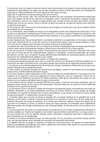 El mismo don J uan me asignó la tarea de escribir sobre las premisas de la brujería. Al poco tiempo de h aber
empezado mi aprendizaje, me sugirió una vez que escribiera un libro, a fin de aprovech ar las cantidades de
notas que yo h abía acumulado sin noción alguna de qué h acer con ellas.
Argü í que la sugerencia era absurda porque yo no era escritor.
-C laro que no eres escritor -dijo-. P ara escribir libros tendrás que usar la brujería. P rimeramente tendrás que
h acer una imagen mental de tus vaivenes en la brujería, como si estuvieras reviviéndolos; después tendrás
 que ensoñ ar l os: ver l os en tus sueñ os; y luego tendrás que ensoñ ar el texto del libro que quieres escribir;
 tendrás que ver l o en tus sueñ os. P ara ti el escribir un libro no puede ser un ejercicio literario sino, más bien,
 un ejercicio de brujería.
 Y o h e escrito de este modo acerca de las premisas de la brujería, tal como don J uan me las explicó, dentro
   del contexto de sus enseñ anzas.
   En sus enseñ anzas, desarrolladas por brujos de la antigü edad, existen dos categorías de instrucción. A una
    de ellas se le denomina "enseñ anza para el lado derech o" y se la lleva a cabo en estados de conciencia coti-
   dianos. A la otra se le llama "enseñ anza para el lado izquierdo" y se la practica solamente en los estados de
    conciencia acrecentada.
   L as dos categorías de instrucción permiten a los maestros adiestrar a sus aprendices en tres áreas: la maestr-
    ía del est ar c onsc ient e d e ser , el arte del ac ec h o y la maestría del int ent o. Estas tres áreas también se cono-
   cen como los tres enigmas que los brujos encuentran al buscar el conocimiento.
  L a maestría del est ar c onsc ient e d e ser , es el enigma de la mente; la perplejidad que los brujos experimentan
    al darse cabal cuenta del asombroso misterio y alcance de la conciencia de ser y la percepción.
   El arte del ac ec h o es el enigma del corazón; el desconcierto que sienten los brujos al descubrir dos cosas:
    una, que el mundo parece ser inalterablemente objetivo y real debido a ciertas peculiaridades de nuestra
    percepción; y la otra, que si se ponen en juego diferentes peculiaridades de nuestra percepción, ese mundo
    que parece ser inalterablemente objetivo y real, cambia.
    L a maestría del int ent o es el enigma del espíritu, el enigma de lo abstracto.
      L a instrucción proporcionada por don J uan en el arte del ac ec h o y la maestría del int ent o se basaron en la
       instrucción del est ar c onsc ient e d e ser : una piedra angular que consiste de las siguientes premisas básicas:
     1 . El universo es una infinita aglomeración de campos de energía, semejantes a filamentos de luz que se ex-
       tienden infinitamente en todas direcciones.
       2. Estos campos de energía, llamados las emanaciones del Aguila, irradian de una fuente de inconcebibles
       proporciones, metafóricamente llamada el Aguila.
       3 . L os seres h umanos están compuestos de esos mismos campos de energía filiforme. A los brujos, los seres
        h umanos se les aparecen como unos gigantescos h uevos luminosos, que son recipientes a través de los
         cuales pasan esos filamentos luminosos de infinita extensión; bolas de luz del tamañ o del cuerpo de una
         persona con los brazos extendidos h acia los lados y h acia arriba.
         4 . Del número total de campos de energía filiformes que pasan a través de esas bolas luminosas, sólo un
          pequeñ o grupo, dentro de esa conch a de luminosidad, está encendido por un punto de intensa brillantez
          localizado en la superficie de la bola.
          5 . L a percepción ocurre cuando los campos de energía en ese pequeñ o grupo, encendido por ese punto de
           brillantez, extienden su luz h asta resplandecer aún fuera de la bola. C omo los únicos campos de energía
           perceptibles son aquellos iluminados por el punto de brillantez, a este punto se le llama el "punto donde
           encaja la percepción" o, simplemente, "punto de encaje".
           6. Es posible lograr que el punto de encaje se desplace de su posición h abitual en la superficie de la bola
           luminosa, ya sea h acia su interior o h acia otra posición en su superficie o h acia fuera de ella. Dado que la
           brillantez del punto de encaje es suficiente, en sí misma, para iluminar cualquier campo de energía con el
           cual entra en contacto, el punto, al moverse h acia una nueva posición, de inmediato h ace resplandecer
           diferentes campos de energía, h aciéndolos de este modo percibibles. Al acto de percibir de esa manera se le
           llama ver .
           7 . L a nueva posición del punto de encaje permite la percepción de un mundo completamente diferente al
            mundo cotidiano; un mundo tan objetivo y real como el que percibimos normalmente. L os brujos entran a
            ese otro mundo con el fin de obtener energía, poder, soluciones a problemas generales o particulares, o
            para enfrentarse con lo inimaginable.
            El int ent o es la fuerza omnipresente que nos h ace percibir. N o nos tornamos conscientes porque percibi-
            mos, sino que percibimos como resultado de la presión y la intromisión del int ent o.
            9. El objetivo final de los brujos es alcanzar un estado de conciencia total y ser capaces de experimentar
            todas las posibilidades perceptuales que están a disposición del h ombre. Este estado de conciencia implica
            asimismo, una forma alternativa de morir.


                                                          4
 
